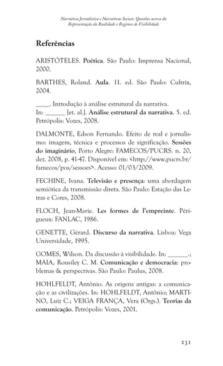 231
Narrativa Jornalística e Narrativas Sociais: Questões acerca da
Representação da Realidade e Regimes de Visibilidade
Referências
ARISTÓTELES. Poética. São Paulo: Imprensa Nacional,
2000.
BARTHES, Roland. Aula. 11. ed. São Paulo: Cultrix,
2004.
. Introdução à análise estrutural da narrativa.
In: [et. al.]. Análise estrutural da narrativa. 5. ed.
Petrópolis: Vozes, 2008.
DALMONTE, Edson Fernando. Efeito de real e jornalis-
mo: imagem, técnica e processos de significação. Sessões
do imaginário, Porto Alegre: FAMECOS/PUCRS. n. 20,
dez. 2008, p. 41-47. Disponível em: http://www.pucrs.br/
famecos/pos/sessoes. Acesso: 01/03/2009.
FECHINE, Ivana. Televisão e presença: uma abordagem
semiótica da transmissão direta. São Paulo: Estação das Le-
tras e Cores, 2008.
FLOCH, Jean-Marie. Les formes de l’empreinte. Péri-
gueux: FANLAC, 1986.
GENETTE, Gérard. Discurso da narrativa. Lisboa: Vega
Universidade, 1995.
GOMES, Wilson. Da discussão à visibilidade. In: ______.;
MAIA, Rousiley C. M. Comunicação e democracia: pro-
blemas  perspectivas. São Paulo: Paulus, 2008.
HOHLFELDT, Antônio. As origens antigas: a comunica-
ção e as civilizações. In: HOHLFELDT, Antônio; MARTI-
NO, Luiz C.; VEIGA FRANÇA, Vera (Orgs.). Teorias da
comunicação. Petrópolis: Vozes, 2001.
 