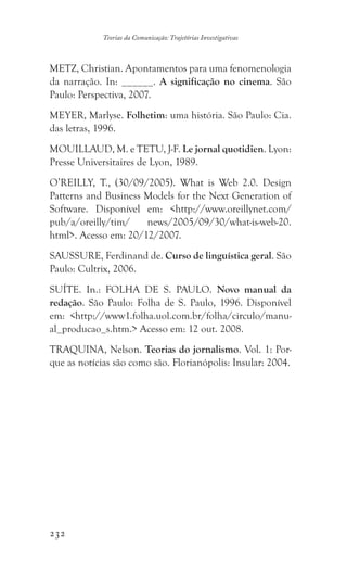 232
Teorias da Comunicação: Trajetórias Investigativas
METZ, Christian. Apontamentos para uma fenomenologia
da narração. In: ______. A significação no cinema. São
Paulo: Perspectiva, 2007.
MEYER, Marlyse. Folhetim: uma história. São Paulo: Cia.
das letras, 1996.
MOUILLAUD, M. e TETU, J-F. Le jornal quotidien. Lyon:
Presse Universitaires de Lyon, 1989.
O’REILLY, T., (30/09/2005). What is Web 2.0. Design
Patterns and Business Models for the Next Generation of
Software. Disponível em: http://www.oreillynet.com/
pub/a/oreilly/tim/ news/2005/09/30/what-is-web-20.
html. Acesso em: 20/12/2007.
SAUSSURE, Ferdinand de. Curso de linguística geral. São
Paulo: Cultrix, 2006.
SUÍTE. In.: FOLHA DE S. PAULO. Novo manual da
redação. São Paulo: Folha de S. Paulo, 1996. Disponível
em: http://www1.folha.uol.com.br/folha/circulo/manu-
al_producao_s.htm. Acesso em: 12 out. 2008.
TRAQUINA, Nelson. Teorias do jornalismo. Vol. 1: Por-
que as notícias são como são. Florianópolis: Insular: 2004.
 