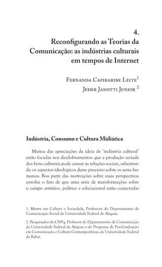 233
Reconfigurando as Teorias da Comunicação: as indústrias culturais em tempos de Internet
4.
Reconfigurando as Teorias da
Comunicação: as indústrias culturais
em tempos de Internet
Fernanda Capibaribe Leite1
	 Jeder Janotti Junior 2
Indústria, Consumo e Cultura Midiática
Muitas das apreciações da ideia de ‘indústria cultural’
estão focadas nos desdobramentos que a produção seriada
dos bens culturais pode causar às relações sociais, salientan-
do os aspectos ideológicos desse processo sobre os seres hu-
manos. Boa parte das motivações sobre essas perspectivas
envolve o fato de que uma série de transformações sobre
o campo artístico, político e educacional estão conectadas
1. Mestra em Cultura e Sociedade, Professora do Departamento de
Comunicação Social da Universidade Federal de Alagoas.
2. Pesquisador do CNPq, Professor do Departamento de Comunicação
da Universidade Federal de Alagoas e do Programa de Pós-Graduação
em Comunicação e Cultura Contemporâneas da Universidade Federal
da Bahia.
 