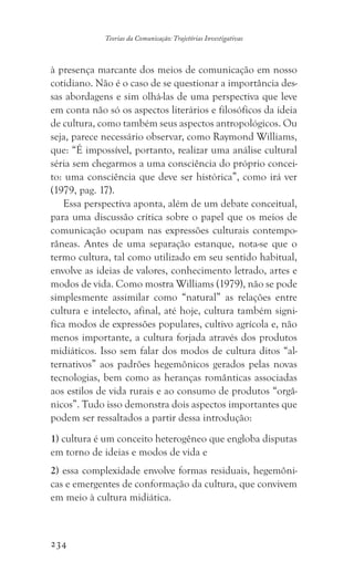 234
Teorias da Comunicação: Trajetórias Investigativas
à presença marcante dos meios de comunicação em nosso
cotidiano. Não é o caso de se questionar a importância des-
sas abordagens e sim olhá-las de uma perspectiva que leve
em conta não só os aspectos literários e filosóficos da ideia
de cultura, como também seus aspectos antropológicos. Ou
seja, parece necessário observar, como Raymond Williams,
que: “É impossível, portanto, realizar uma análise cultural
séria sem chegarmos a uma consciência do próprio concei-
to: uma consciência que deve ser histórica”, como irá ver
(1979, pag. 17).
Essa perspectiva aponta, além de um debate conceitual,
para uma discussão crítica sobre o papel que os meios de
comunicação ocupam nas expressões culturais contempo-
râneas. Antes de uma separação estanque, nota-se que o
termo cultura, tal como utilizado em seu sentido habitual,
envolve as ideias de valores, conhecimento letrado, artes e
modos de vida. Como mostra Williams (1979), não se pode
simplesmente assimilar como “natural” as relações entre
cultura e intelecto, afinal, até hoje, cultura também signi-
fica modos de expressões populares, cultivo agrícola e, não
menos importante, a cultura forjada através dos produtos
midiáticos. Isso sem falar dos modos de cultura ditos “al-
ternativos” aos padrões hegemônicos gerados pelas novas
tecnologias, bem como as heranças românticas associadas
aos estilos de vida rurais e ao consumo de produtos “orgâ-
nicos”. Tudo isso demonstra dois aspectos importantes que
podem ser ressaltados a partir dessa introdução:
1) cultura é um conceito heterogêneo que engloba disputas
em torno de ideias e modos de vida e
2) essa complexidade envolve formas residuais, hegemôni-
cas e emergentes de conformação da cultura, que convivem
em meio à cultura midiática.
 