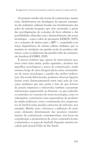 235
Reconfigurando as Teorias da Comunicação: as indústrias culturais em tempos de Internet
Os próprios estudos das teorias da comunicação, muitas
vezes, desdobram-se em abordagens de aspectos emergen-
tes das indústrias culturais focadas nas transformações dos
polos da emissão/recepção, que vêm ocorrendo, a partir
das reconfigurações do consumo de bens culturais e das
possibilidades oferecidas com o desenvolvimento das novas
tecnologias – como a ideia de pós-massivo (LEMOS, 2007),
ou o consumo de música após o MP3 –, coexistindo com
traços hegemônicos da mesma cultura midiática que se
mantém na circulação em grande escala de produtos tele-
visivos, como os telejornais das grandes redes de comunica-
ção brasileira (GOMES, 2010).
É preciso lembrar que, apesar de inter-relações pos-
síveis entre faixa etária, poder aquisitivo, domínio dos
aparelhos tecnológicos e meios de comunicação, ainda
estamos longe de uma clivagem plena entre consumido-
res de novas tecnologias e aqueles das mídias tradicio-
nais. Em escala diferenciada, podemos observar ligações
(assim como distanciamentos) entre uma rede de con-
sumo midiática que não exclui o fato de que leitores
de jornais impressos e telenovelas também consumam
informações segmentadas na Internet, ou que indivídu-
os centrados no consumo de novas tecnologias, como os
videogames, continuem como espectadores de produtos
de ampla audiência, como a transmissão dos campeona-
tos de futebol pelas grandes emissoras de televisão, por
exemplo. Muitas vezes, valoriza-se a utilização do meio
como elemento determinante das possíveis transfor-
mações da comunicação contemporânea, sem levar em
consideração a permanência de certos conteúdos (como
a telenovela e os jogos de futebol). Segundo matéria vei-
culada pelo Jornal Folha de São Paulo:
 