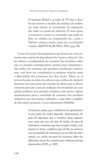 236
Teorias da Comunicação: Trajetórias Investigativas
O instituto (Ibope) e as redes de TV têm o desa-
fio de renovar o modelo de medição de audiên-
cia, hoje restrito ao movimento do telespecta-
dor entre os canais do televisor. O novo passo
é mensurar o acesso ao conteúdo, que pode ser
feito no celular, no computador etc., como a
Nielsen começa a testar, neste ano, nos Estados
Unidos. (MATTOS; RUSSO, 2010, pag. 01).
Como boa parte das perspectivas que levam em conta so-
mente uma espécie de degradação dos “gostos culturais” não
reconhece a complexidade do consumo dos produtos cultu-
rais, no mundo contemporâneo, muitas vezes, lamenta-se o
alto índice do consumo dos produtos serializados tradicio-
nais, sem levar em consideração as próprias relações entre
a diversidade dos consumos nos dias atuais. Talvez, se as
teorias focadas na ideia de cultura como cultivo do intelecto
levassem em conta parte dos estudos de efeitos que se desen-
volveram para dar conta da avaliação dos resultados de cam-
panhas políticas, por exemplo, teríamos, pelo menos, alguns
apontamentos para a variedade de consumo dos produtos
midiáticos por um mesmo indivíduo, o que afeta a amplitu-
de dos efeitos possíveis. Como demonstra Hohlfeld:
Conclui-se, assim, que a influência do agendamen-
to por parte da mídia depende, efetivamente, do
grau de exposição que o receptor esteja exposto,
mas, mais que isso, do tipo de mídia, do grau de
relevância e interesse que este receptor venha a em-
prestar ao tema, a saliência que ele lhe reconhecer,
sua necessidade de orientação ou sua falta de infor-
mação, ou, ainda, seu grau de incerteza, além dos
diferentes níveis de comunicação interpessoal que
desenvolver. (2001, p. 200).
 
