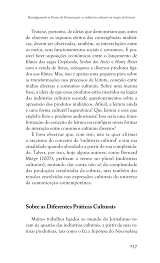 237
Reconfigurando as Teorias da Comunicação: as indústrias culturais em tempos de Internet
Trata-se, portanto, de ideias que demonstram que, antes
de observar os supostos efeitos das convergências midiáti-
cas, devem ser observadas, também, as inter-relações entre
os meios, seus funcionamentos sociais e consumos. É pos-
sível fazer suposições econômicas entre o lançamento de
filmes das sagas Crepúsculo, Senhor dos Anéis e Harry Potter
com a venda de livros, videogames e diversos produtos liga-
dos aos filmes. Mas, isso é apenas uma pequena pista sobre
as transformações nos processos de leitura, conexão entre
mídias diversas e consumos culturais. Sobre uma mesma
base, a ideia de que esses produtos estão inseridos na lógica
das indústrias culturais esconde questionamentos sobre a
apreensão dos produtos midiáticos. Afinal, a leitura ainda
é uma forma cultural hegemônica? Que leitura é essa que
engloba livro e produtos audiovisuais? Isso seria uma trans-
formação do conceito de leitura ou configura novas formas
de interação entre consumos culturais diversos?
É bom observar que, com isto, não se quer afirmar
o arcaísmo do conceito de ‘indústria cultural’ e sim sua
atualidade quando abordado a partir de sua complexida-
de. Talvez, por isso, hoje alguns autores, como Bernard
Miége (2007), prefiram o termo no plural (indústrias
culturais), tentando dar conta não só da complexidade
das produções serializadas da cultura, mas também das
tensões envolvidas nas expressões culturais do universo
da comunicação contemporânea.
Sobre as Diferentes Práticas Culturais
Muitos trabalhos ligados ao mundo do Jornalismo to-
cam na questão das indústrias culturais, a partir de suas ro-
tinas produtivas, tais como o faz a hipótese do Newsmaking
 