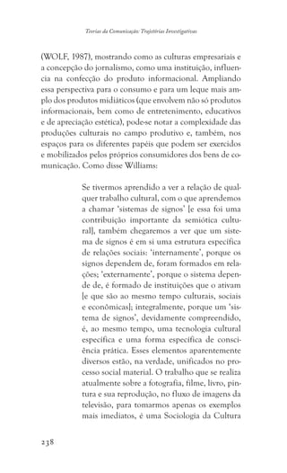 238
Teorias da Comunicação: Trajetórias Investigativas
(WOLF, 1987), mostrando como as culturas empresariais e
a concepção do jornalismo, como uma instituição, influen-
cia na confecção do produto informacional. Ampliando
essa perspectiva para o consumo e para um leque mais am-
plo dos produtos midiáticos (que envolvem não só produtos
informacionais, bem como de entretenimento, educativos
e de apreciação estética), pode-se notar a complexidade das
produções culturais no campo produtivo e, também, nos
espaços para os diferentes papéis que podem ser exercidos
e mobilizados pelos próprios consumidores dos bens de co-
municação. Como disse Williams:
Se tivermos aprendido a ver a relação de qual-
quer trabalho cultural, com o que aprendemos
a chamar ‘sistemas de signos’ [e essa foi uma
contribuição importante da semiótica cultu-
ral], também chegaremos a ver que um siste-
ma de signos é em si uma estrutura específica
de relações sociais: ‘internamente’, porque os
signos dependem de, foram formados em rela-
ções; ‘externamente’, porque o sistema depen-
de de, é formado de instituições que o ativam
[e que são ao mesmo tempo culturais, sociais
e econômicas]; integralmente, porque um ‘sis-
tema de signos’, devidamente compreendido,
é, ao mesmo tempo, uma tecnologia cultural
específica e uma forma específica de consci-
ência prática. Esses elementos aparentemente
diversos estão, na verdade, unificados no pro-
cesso social material. O trabalho que se realiza
atualmente sobre a fotografia, filme, livro, pin-
tura e sua reprodução, no fluxo de imagens da
televisão, para tomarmos apenas os exemplos
mais imediatos, é uma Sociologia da Cultura
 