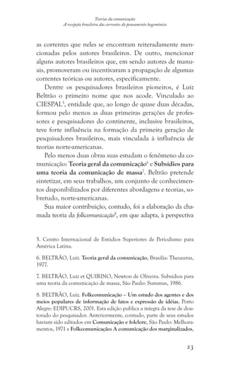 23
Teorias da comunicação:
A recepção brasileira das correntes do pensamento hegemônico
as correntes que neles se encontram reiteradamente men-
cionadas pelos autores brasileiros. De outro, mencionar
alguns autores brasileiros que, em sendo autores de manu-
ais, promoveram ou incentivaram a propagação de algumas
correntes teóricas ou autores, especificamente.
Dentre os pesquisadores brasileiros pioneiros, é Luiz
Beltrão o primeiro nome que nos acode. Vinculado ao
CIESPAL5
, entidade que, ao longo de quase duas décadas,
formou pelo menos as duas primeiras gerações de profes-
sores e pesquisadores do continente, inclusive brasileiros,
teve forte influência na formação da primeira geração de
pesquisadores brasileiros, mais vinculada à influência de
teorias norte-americanas.
Pelo menos duas obras suas estudam o fenômeno da co-
municação: Teoria geral da comunicação6
e Subsídios para
uma teoria da comunicação de massa7
. Beltrão pretende
sintetizar, em seus trabalhos, um conjunto de conhecimen-
tos disponibilizados por diferentes abordagens e teorias, so-
bretudo, norte-americanas.
Sua maior contribuição, contudo, foi a elaboração da cha-
mada teoria da folkcomunicação8
, em que adapta, à perspectiva
5. Centro Internacional de Estúdios Superiores de Periodismo para
América Latina.
6. BELTRÃO, Luiz. Teoria geral da comunicação, Brasília: Thesaurus,
1977.
7. BELTRÃO, Luiz et QUIRINO, Newton de Oliveira. Subsídios para
uma teoria da comunicação de massa, São Paulo: Summus, 1986.
8. BELTRÃO, Luiz. Folkcomunicação – Um estudo dos agentes e dos
meios populares de informação de fatos e expressão de idéias, Porto
Alegre: EDIPUCRS, 2001. Esta edição publica a íntegra da tese de dou-
torado do pesquisador. Anteriormente, contudo, parte de seus estudos
haviam sido editados em Comunicação e folclore, São Paulo: Melhora-
mentos, 1971 e Folkcomunicação: A comunicação dos marginalizados,
 