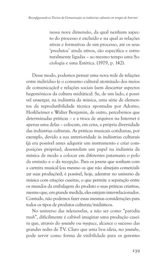 239
Reconfigurando as Teorias da Comunicação: as indústrias culturais em tempos de Internet
nessa nova dimensão, da qual nenhum aspec-
to do processo é excluído e na qual as relações
ativas e formativas de um processo, até os seus
‘produtos’ ainda ativos, são especifica e estru-
turalmente ligadas – ao mesmo tempo uma So-
ciologia e uma Estética. (1979, p. 142).
Desse modo, podemos pensar uma nova rede de relações
entre indivíduo (e o consumo cultural atomizado dos meios
de comunicação) e relações sociais (sem descartar aspectos
hegemônicos da cultura midiática). Se, de um lado, é possí-
vel enxergar, na indústria da música, uma série de elemen-
tos da reprodutibilidade técnica apontadas por Adorno,
Horkheimer e Walter Benjamin, de outro, percebemos que
determinadas práticas – e a troca de arquivos na Internet é
apenas uma delas – colocam, em cena, a própria diversidade
das indústrias culturais. As práticas musicais cotidianas, por
exemplo, devido a sua anterioridade às indústrias culturais
(já era possível antes adquirir um instrumento e criar com-
posições próprias), desenrolam um papel na indústria da
música de modo a colocar em diferentes patamares o polo
da emissão e o da recepção. Para os jovens que sonham com
a carreira musical (ou mesmo os que não almejam comerciali-
zar suas produções), é possível, hoje, adentrar no universo da
música com criações caseiras, o que permite a separação entre
os mundos da embalagem do produto e suas práticas criativas,
mesmoque,emgrandemedida,elesestejaminter-relacionados.
Contudo, não podemos fazer essas mesmas considerações para
todos os tipos de produtos culturais/midiáticos.
No universo das telenovelas, a não ser como “paródia
trash”, dificilmente é cabível imaginar uma produção casei-
ra que, através do youtube ou myspace, alcance o sucesso das
grandes redes de TV. Claro que uma boa ideia, no youtube,
pode servir como forma de visibilidade para os gerentes
 