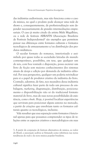 240
Teorias da Comunicação: Trajetórias Investigativas
das indústrias audiovisuais, mas não funciona como o caso
da música, no qual o produto pode alcançar uma rede de
shows e, consequentemente, de profissionalização sem de-
pender necessariamente de grandes intermediações empre-
sariais. O caso já muito citado da artista Malú Magalhães,
ou a rede de festivais ABRAFIN (Associação Brasileira
de Festivais Independentes)3
são exemplos que permitem
pensar nas diferenças entre formatos culturais e formatos
tecnológicos de armazenamento e/ou distribuição dos pro-
dutos midiáticos.
O secular formato do romance, interiorizado e assi-
milado por quase todas as sociedades letradas do mundo
contemporâneo, possibilita, em tese, que qualquer um
de nós, com boa vontade e disposição, possa escrever um
livro de ficção sem maiores conhecimentos dos sistemas
atuais de design e edição por demanda da indústria edito-
rial. Por essa perspectiva, qualquer um poderia reivindicar
para si o papel de produtor criativo da indústria do livro.
Contudo, adentrar, de fato, nos meandros dessa indústria
cultural significa fazer parte de todo um processo de em-
balagem, marketing, diagramação, distribuição, posiciona-
mento e disponibilização não só do tradicional formato
material do livro, mas de suas novas possibilidades de exis-
tência, como e-book. Hoje, é possível localizar experiências
que serviram para posicionar alguns autores no mercado,
a partir de criações que envolviam tanto os formatos cul-
turais quanto os tecnológicos, inclusive.
Vale ressaltar que essa separação entre formatos é funcio-
nal apenas para que possamos compreender os tipos de re-
lações entre os aspectos criativos e mercadológicos em suas
3. A partir da conjunção de festivais alternativos de música, ao redor
do Brasil, a associação acabou se firmando como referência nas novas
tendências do rock e da nova música popular brasileira.
 