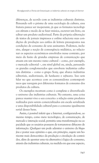 241
Reconfigurando as Teorias da Comunicação: as indústrias culturais em tempos de Internet
diferenças, de acordo com as indústrias culturais distintas.
Pensando sob o prisma de uma sociologia da cultura, essa
fratura parece ser inoperante, já que os formatos tecnológi-
cos afetam o modo de se fazer música, escrever um livro, ou
editar um produto audiovisual. Parte da própria editoração
de textos de jornais impressos e online relaciona suas con-
dições de produção aos estilos de leitura pressupostos nas
condições de consumo de seus assinantes. Podemos, inclu-
sive, alargar a noção de convergência midiática, ao relacio-
nar os aspectos econômicos envolvidos nesse contexto, por
meio da fusão de grandes empresas de comunicação que
atuam em um mesmo ramo cultural – como, por exemplo,
o mercado editorial –, em nível global ou, ainda, pensando
os grandes conglomerados que envolvem indústrias cultu-
rais distintas – como o grupo Sony, que abarca indústrias
editoriais, audiovisuais, de hardwares e softwares. Isso sem
falar no que acontece com os consumidores contemporâ-
neos que navegam por diferentes formatos de consumo dos
produtos da cultura.
Os exemplos mostram como é complexo e diversificado
o universo das indústrias culturais. No entanto, uma coisa
parece manter vivo o seu conceito: a relação entre produtos
realizados para serem comercializados em escala serializada
e uma disponibilidade cultural para o consumo igualmente
serial desses bens.
Assim, é possível inferir que a Internet, configurando-se, ao
mesmo tempo, como meio tecnológico, de comunicação, de
mercado e interação social, permitiu uma transformação na ca-
pacidade que os usuários possuem de tornarem-se difusores de
informação. Qualquer um pode adentrar o universo da blogos-
fera e postar suas opiniões o que, em princípio, sugere um ho-
rizonte mais democrático da produção e circulação de conteú-
dos, além de apontar uma via alternativa à lógica do consumo,
através das indústrias culturais, na medida em que esse aspecto,
 