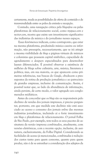 242
Teorias da Comunicação: Trajetórias Investigativas
certamente, muda as possibilidades de oferta de conteúdo e de
transversalidade entre os polos da emissão e recepção.
Contudo, uma navegação crítica pela blogosfera ou pelas
plataformas de relacionamento social, como myspace.com e
twitter.com, mostra que existe um investimento significativo
das indústrias da música e do jornalismo nesses espaços.
Esses fenômenos indicam, como contraponto, que estar
na mesma plataforma, produzindo música caseira ou infor-
mação, não pressupõe, necessariamente, que se irá atingir
a mesma visibilidade de blogs e páginas virtuais de músicos
e colunistas que possuem capital simbólico, capacidade de
agendamento e designers especializados para desenvolver
layouts diferenciados. É possível observar a existência de
milhões de blogs sobre culinária, arte, música, literatura e
política; mas, em sua maioria, os que aparecem como pri-
meiras referências, nas buscas do Google, obedecem a pres-
supostos da rotina de produção jornalística e ao patrocínio
de grandes empresas, inclusive de comunicação. Assim, é
possível notar que, ao lado da abundância de informação,
ainda persiste, de certo modo, o valor agregado aos conglo-
merados midiáticos.
Antes de concordar que os blogs são os responsáveis pelo
declínio de vendas dos jornais impressos, é preciso pergun-
tar, portanto, em que medida este declínio não está asso-
ciado ao acesso e consumo dos jornais online das mesmas
indústrias jornalísticas, incluindo aí o forte investimento
em blogs e plataformas de relacionamento. O jornal Folha
de São Paulo, por exemplo, tem todos os seus pacotes de as-
sinatura da versão impressa combinados, atualmente, com
versões eletrônicas, com a recente opção, inclusive, de assi-
natura, exclusivamente, da Folha Digital. Considerando as
facilidades de acesso já mencionadas, combinadas à redução
dos custos tanto para quem consome, quanto para quem
produz, não é de se estranhar a consideração dos adeptos da
 