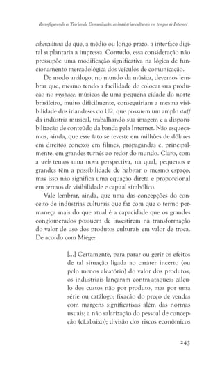 243
Reconfigurando as Teorias da Comunicação: as indústrias culturais em tempos de Internet
cibercultura de que, a médio ou longo prazo, a interface digi-
tal suplantaria a impressa. Contudo, essa consideração não
pressupõe uma modificação significativa na lógica de fun-
cionamento mercadológica dos veículos de comunicação.
De modo análogo, no mundo da música, devemos lem-
brar que, mesmo tendo a facilidade de colocar sua produ-
ção no myspace, músicos de uma pequena cidade do norte
brasileiro, muito dificilmente, conseguiriam a mesma visi-
bilidade dos irlandeses do U2, que possuem um amplo staff
da indústria musical, trabalhando sua imagem e a disponi-
bilização de conteúdo da banda pela Internet. Não esqueça-
mos, ainda, que esse fato se reveste em milhões de dólares
em direitos conexos em filmes, propagandas e, principal-
mente, em grandes turnês ao redor do mundo. Claro, com
a web temos uma nova perspectiva, na qual, pequenos e
grandes têm a possibilidade de habitar o mesmo espaço,
mas isso não significa uma equação direta e proporcional
em termos de visibilidade e capital simbólico.
Vale lembrar, ainda, que uma das concepções do con-
ceito de indústrias culturais que faz com que o termo per-
maneça mais do que atual é a capacidade que os grandes
conglomerados possuem de investirem na transformação
do valor de uso dos produtos culturais em valor de troca.
De acordo com Miége:
[...] Certamente, para parar ou gerir os efeitos
de tal situação ligada ao caráter incerto (ou
pelo menos aleatório) do valor dos produtos,
os industriais lançaram contra-ataques: cálcu-
lo dos custos não por produto, mas por uma
série ou catálogo; fixação do preço de vendas
com margens significativas além das normas
usuais; a não salarização do pessoal de concep-
ção (cf.abaixo); divisão dos riscos econômicos
 
