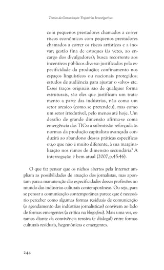 244
Teorias da Comunicação: Trajetórias Investigativas
com pequenos prestadores chamados a correr
riscos econômicos com pequenos prestadores
chamados a correr os riscos artísticos e a ino-
var; gestão fina de estoques (ás vezes, ao en-
cargo dos divulgadores); busca recorrente aos
incentivos públicos diverso justificados pela es-
pecificidade da produção; confinamento nos
espaços linguísticos ou nacionais protegidos;
estudos de audiência para ajustar o «alvo» etc.
Esses traços originais são de qualquer forma
estruturais, são eles que justificam um trata-
mento a parte das indústrias, não como um
setor arcaico (como se pretendeu), mas como
um setor irredutível, pelo menos até hoje. Um
desafio de grande dimensão afirma-se coma
emergência das TICs: a submissão reforçada às
normas da produção capitalista avançada con-
duzirá ao abandono dessas práticas específicas
ou,o que não é muito diferente, à sua margina-
lização nos ramos de dimensão secundária? A
interrogação é bem atual (2007,p.45-46).
O que faz pensar que os nichos abertos pela Internet am-
pliam as possibilidades de atuação dos jornalistas, mas apon-
tam para a manutenção das especificidades dessas profissões no
mundo das indústrias culturais contemporâneas. Ou seja, para
se pensar a comunicação contemporânea parece que é necessá-
rio perceber como algumas formas residuais de comunicação
(o agendamento das indústrias jornalísticas) convivem ao lado
de formas emergentes (a crítica na blogosfera). Mais uma vez, es-
tamos diante da convivência tensiva (e dialogal) entre formas
culturais residuais, hegemônicas e emergentes.
 