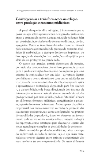 245
Reconfigurando as Teorias da Comunicação: as indústrias culturais em tempos de Internet
Convergências e transformações na relação
entre produção e consumo midiáticos
A partir do que foi dito até agora, é interessante que se
possa indagar sobre a permanência de alguns formatos midi-
áticos e extinção de outros e, em que medida podemos falar
em coexistência, estabelecendo consumos distintos, porém,
agregados. Muito se tem discutido sobre como a Internet
pode ameaçar a continuidade de práticas de consumo midi-
áticas já estabelecidas, a exemplo dos jornais impressos, ou
dos espaços de circulação das produções videográficas para
além da sua postagem na grande rede.
O acesso aos grandes portais eletrônicos de notícias,
por meio dos computadores domésticos, prenuncia para al-
guns a gradual extinção do consumo do impresso, por uma
questão de comodidade por um lado – as versões digitais
possibilitam o acesso simultâneo com outras atividades na
rede, através da mesma interface da tela, conjugando ações
e aproveitando o conteúdo já digitalizado para fins diversos
–, e da possibilidade de busca direcionada dos assuntos de
interesse por outro – através do sistema em rede de veicula-
ção hipertextual, por meio de links, pode-se “afunilar” a busca
em diferentes formatos midiáticos, especificando a pesqui-
sa, a partir dos temas de interesse. Assim, apesar da política
empresarial dos meios manterem medidas de proteção das
suas rotinas produtivas, tais como configuradas nas práticas
já consolidadas de produção, é possível observar um investi-
mento cada vez maior nas versões online e inserção na lógica
do hipertexto como estratégias para alcançar o usuário das
novas tecnologias e ampliar as possibilidades de consumo.
Ainda no rol das produções midiáticas, talvez o campo
do audiovisual, ao lado da música, seja o que mais mate-
rialize as tensões vigentes entre extinção e coexistência dos
seus produtos na contemporaneidade. Se antes tínhamos
 