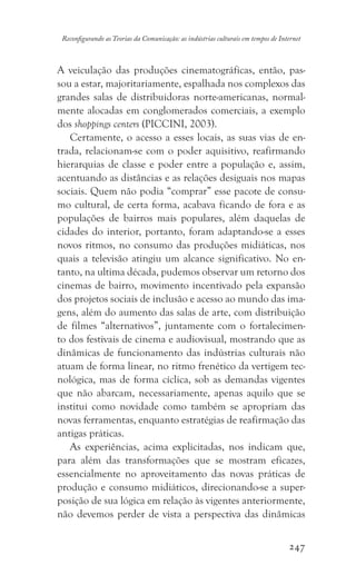 247
Reconfigurando as Teorias da Comunicação: as indústrias culturais em tempos de Internet
A veiculação das produções cinematográficas, então, pas-
sou a estar, majoritariamente, espalhada nos complexos das
grandes salas de distribuidoras norte-americanas, normal-
mente alocadas em conglomerados comerciais, a exemplo
dos shoppings centers (PICCINI, 2003).
Certamente, o acesso a esses locais, as suas vias de en-
trada, relacionam-se com o poder aquisitivo, reafirmando
hierarquias de classe e poder entre a população e, assim,
acentuando as distâncias e as relações desiguais nos mapas
sociais. Quem não podia “comprar” esse pacote de consu-
mo cultural, de certa forma, acabava ficando de fora e as
populações de bairros mais populares, além daquelas de
cidades do interior, portanto, foram adaptando-se a esses
novos ritmos, no consumo das produções midiáticas, nos
quais a televisão atingiu um alcance significativo. No en-
tanto, na ultima década, pudemos observar um retorno dos
cinemas de bairro, movimento incentivado pela expansão
dos projetos sociais de inclusão e acesso ao mundo das ima-
gens, além do aumento das salas de arte, com distribuição
de filmes “alternativos”, juntamente com o fortalecimen-
to dos festivais de cinema e audiovisual, mostrando que as
dinâmicas de funcionamento das indústrias culturais não
atuam de forma linear, no ritmo frenético da vertigem tec-
nológica, mas de forma cíclica, sob as demandas vigentes
que não abarcam, necessariamente, apenas aquilo que se
institui como novidade como também se apropriam das
novas ferramentas, enquanto estratégias de reafirmação das
antigas práticas.
As experiências, acima explicitadas, nos indicam que,
para além das transformações que se mostram eficazes,
essencialmente no aproveitamento das novas práticas de
produção e consumo midiáticos, direcionando-se a super-
posição de sua lógica em relação às vigentes anteriormente,
não devemos perder de vista a perspectiva das dinâmicas
 