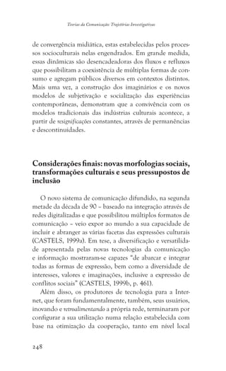 248
Teorias da Comunicação: Trajetórias Investigativas
de convergência midiática, estas estabelecidas pelos proces-
sos socioculturais nelas engendrados. Em grande medida,
essas dinâmicas são desencadeadoras dos fluxos e refluxos
que possibilitam a coexistência de múltiplas formas de con-
sumo e agregam públicos diversos em contextos distintos.
Mais uma vez, a construção dos imaginários e os novos
modelos de subjetivação e socialização das experiências
contemporâneas, demonstram que a convivência com os
modelos tradicionais das indústrias culturais acontece, a
partir de resignificações constantes, através de permanências
e descontinuidades.
Consideraçõesfinais:novasmorfologiassociais,
transformações culturais e seus pressupostos de
inclusão
O novo sistema de comunicação difundido, na segunda
metade da década de 90 – baseado na integração através de
redes digitalizadas e que possibilitou múltiplos formatos de
comunicação – veio expor ao mundo a sua capacidade de
incluir e abranger as várias facetas das expressões culturais
(CASTELS, 1999a). Em tese, a diversificação e versatilida-
de apresentada pelas novas tecnologias da comunicação
e informação mostraram-se capazes “de abarcar e integrar
todas as formas de expressão, bem como a diversidade de
interesses, valores e imaginações, inclusive a expressão de
conflitos sociais” (CASTELS, 1999b, p. 461).
Além disso, os produtores de tecnologia para a Inter-
net, que foram fundamentalmente, também, seus usuários,
inovando e retroalimentando a própria rede, terminaram por
configurar a sua utilização numa relação estabelecida com
base na otimização da cooperação, tanto em nível local
 