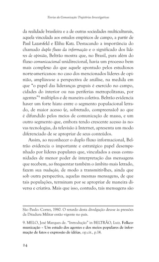 24
Teorias da Comunicação: Trajetórias Investigativas
da realidade brasileira e a de outras sociedades multiculturais,
aquela vinculada aos estudos empíricos de campo, a partir de
Paul Lazarsfeld e Elihu Katz. Destacando a importância do
chamado duplo fluxo da informação e o significado dos líde-
res de opinião, Beltrão mostra que, no Brasil, para além do
fluxo comunicacional unidirecional, havia um processo bem
mais complexo do que aquele apontado pelos estudiosos
norte-americanos: no caso dos mencionados líderes de opi-
nião, ampliava-se a perspectiva de análise, na medida em
que “o papel das lideranças grupais é exercido no campo,
cidades do interior ou nas periferias metropolitanas, por
agentes”9
múltiplos e de maneira coletiva. Beltrão evidencia
haver um forte hiato entre o segmento populacional letra-
do, de maior acesso (e, sobretudo, compreensão) ao que
é difundido pelos meios de comunicação de massa, e um
outro segmento que, embora tendo crescente acesso às no-
vas tecnologias, da televisão à Internet, apresenta um modo
diferenciado de se apropriar de seus conteúdos.
Assim, ao reconhecer o duplo fluxo informacional, Bel-
trão evidencia o importante e estratégico papel desempe-
nhado por líderes populares que, vinculados a essas comu-
nidades de menor poder de interpretação das mensagens
que recebem, ao frequentar também o âmbito mais letrado,
fazem sua tradução, de modo a transmitir-lhes, ainda que
sob outra perspectiva, aquelas mesmas mensagens, de que
tais populações, terminam por se apropriar de maneira di-
versa e criativa. Mais que isso, contudo, tais mensagens são
São Paulo: Cortez, 1980. O retardo desta divulgação deu-se às pressões
da Ditadura Militar então vigente no país.
9. MELO, José Marques de. “Introdução” in BELTRÃO, Luiz. Folkco-
municação – Um estudo dos agentes e dos meios populares de infor-
mação de fatos e expressão de idéias, op.cit., p.14.
 