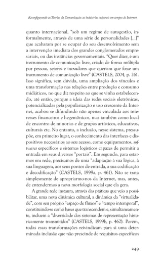 249
Reconfigurando as Teorias da Comunicação: as indústrias culturais em tempos de Internet
quanto internacional, “sob um regime de autogestão, in-
formalmente, através de uma série de personalidades [...]”
que acabaram por se ocupar do seu desenvolvimento sem
a intervenção imediata dos grandes conglomerados empre-
sariais, ou das instâncias governamentais. “Quer dizer, é um
instrumento de comunicação livre, criado de forma múltipla
por pessoas, setores e inovadores que queriam que fosse um
instrumento de comunicação livre” (CASTELS, 2004, p. 261.
Isso significa, sem dúvida, uma ampliação dos vínculos e
uma transformação nas relações entre produção e consumo
midiáticos, no que diz respeito ao que se vinha estabelecen-
do, até então, porque a ideia das redes sociais eletrônicas,
potencializadas pela popularização e uso crescente da Inter-
net, acabou se difundindo não apenas vinculada aos inte-
resses financeiros e hegemônicos, mas também como local
de encontro de minorias e de grupos artísticos, educativos,
culturais etc. No entanto, a inclusão, nesse sistema, pressu-
põe, em primeiro lugar, o conhecimento das interfaces e dis-
positivos necessários ao seu acesso, como equipamentos, sof-
twares específicos e sistemas logísticos capazes de permitir a
entrada em seus diversos “portais”. Em segundo, para estar-
mos em rede, precisamos de uma “adaptação à sua lógica, à
sua linguagem, aos seus pontos de entrada, a sua codificação
e decodificação” (CASTELS, 1999a, p. 461). Não se trata
simplesmente de apropriarmo-nos da Internet, mas, antes,
de entendermos a nova morfologia social que ela gera.
A grande rede instaura, através das práticas que veio a possi-
bilitar, uma nova dinâmica cultural, a dinâmica da “virtualida-
de”, com seu próprio “espaço de fluxos” e “tempo intemporal”,
constituindo-secomobasesquetranscendeme,simultaneamen-
te, incluem a “diversidade dos sistemas de representação histo-
ricamente transmitidos” (CASTELS, 1999b, p. 462). Porém,
todas essas transformações reivindicam para si uma deter-
minada inclusão que não prescinde de requisitos específicos
 