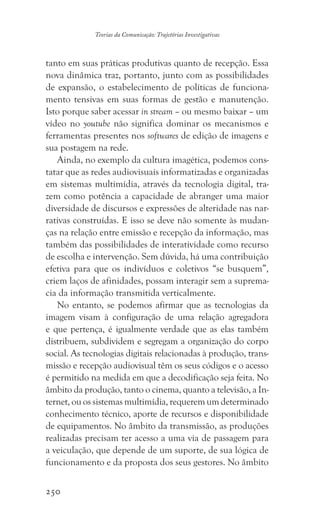 250
Teorias da Comunicação: Trajetórias Investigativas
tanto em suas práticas produtivas quanto de recepção. Essa
nova dinâmica traz, portanto, junto com as possibilidades
de expansão, o estabelecimento de políticas de funciona-
mento tensivas em suas formas de gestão e manutenção.
Isto porque saber acessar in stream – ou mesmo baixar – um
vídeo no youtube não significa dominar os mecanismos e
ferramentas presentes nos softwares de edição de imagens e
sua postagem na rede.
Ainda, no exemplo da cultura imagética, podemos cons-
tatar que as redes audiovisuais informatizadas e organizadas
em sistemas multimídia, através da tecnologia digital, tra-
zem como potência a capacidade de abranger uma maior
diversidade de discursos e expressões de alteridade nas nar-
rativas construídas. E isso se deve não somente às mudan-
ças na relação entre emissão e recepção da informação, mas
também das possibilidades de interatividade como recurso
de escolha e intervenção. Sem dúvida, há uma contribuição
efetiva para que os indivíduos e coletivos “se busquem”,
criem laços de afinidades, possam interagir sem a suprema-
cia da informação transmitida verticalmente.
No entanto, se podemos afirmar que as tecnologias da
imagem visam à configuração de uma relação agregadora
e que pertença, é igualmente verdade que as elas também
distribuem, subdividem e segregam a organização do corpo
social. As tecnologias digitais relacionadas à produção, trans-
missão e recepção audiovisual têm os seus códigos e o acesso
é permitido na medida em que a decodificação seja feita. No
âmbito da produção, tanto o cinema, quanto a televisão, a In-
ternet, ou os sistemas multimídia, requerem um determinado
conhecimento técnico, aporte de recursos e disponibilidade
de equipamentos. No âmbito da transmissão, as produções
realizadas precisam ter acesso a uma via de passagem para
a veiculação, que depende de um suporte, de sua lógica de
funcionamento e da proposta dos seus gestores. No âmbito
 