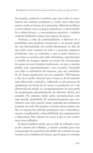 251
Reconfigurando as Teorias da Comunicação: as indústrias culturais em tempos de Internet
da recepção, podemos considerar que nem todos os espec-
tadores são também produtores e, ainda, nem todos têm
acesso a todas as formas de transmissão. Além de modificar
a nossa relação com os espaços simbólicos e a territorialida-
de, o objeto técnico – e suas projeções narrativas – também
continua definindo, assim, seus espaços de acesso.
Portanto, o fato de, potencialmente, a Internet vir a
possibilitar uma produção transversal e, em grande medi-
da, não hierarquizada não incide diretamente no fato de
que todos serão usuários da rede e a acessarão enquanto
produtores; mas, ao contrário, o que se pode observar é
que temos os usuários das redes telemáticas, reproduzindo
o modelo de recepção vigente nos meios de comunicação
de massa em seus formatos tradicionais, ou seja, o usuário
padrão atua majoritariamente como receptor, buscando
nas redes as telemáticas de interesse, mas não interferin-
do de forma significativa em seu conteúdo. Obviamente,
o fato de se poder observar que a busca se dá de maneira
mais direcional e específica, indicando aí um processo de
apropriação da forma de ter acesso às produções, já é um
diferencial em relação ao acompanhamento de uma grade
de programação pré-estabelecida da televisão aberta, por
exemplo. No entanto, ainda assim, permanecemos com
uma grande quantidade de usuários-receptores que con-
tribuem com uma parcela muito reduzida nas produções
postadas em rede. Isso porque a inclusão desse usuário mé-
dio, ao sistema das referidas produções, não é automática,
mesmo considerando a disponibilidade dos equipamentos
e dispositivos. Não adianta ter acesso a eles se não souber-
mos como utilizá-los.
É preciso lembrar, ainda, que ao lado da utilização maci-
ça das câmeras dos celulares, o mundo caminha para uma
concentração das operadoras de celular. Ao contrário do que
ocorreu com a indústria da música, que foi pega no contrapé
 
