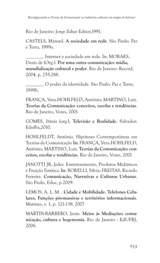 253
Reconfigurando as Teorias da Comunicação: as indústrias culturais em tempos de Internet
Rio de Janeiro: Jorge Zahar Editor,1991.
CASTELS, Manuel. A sociedade em rede. São Paulo: Paz
e Terra, 1999a.
. Internet e sociedade em rede. In: MORAES,
Denis de (Org.). Por uma outra comunicação: mídia,
mundialização cultural e poder. Rio de Janeiro: Record,
2004. p. 255-288.
. O poder da identidade. São Paulo: Paz e Terra,
1999b.
FRANÇA, Vera.HOHLFELD, Antônio; MARTINO, Luiz.
Teorias da Comunicação: conceitos, escolas e tendências.
Rio de Janeiro, Vozes, 2001
GOMES, Itânia (org.). Televisão e Realidade. Salvador:
Edufba,2010.
HOHLFELDT, Antônio. Hipóteses Contemporâneas em
Teorias da Comunicação In: FRANÇA, Vera.HOHLFELD,
Antônio; MARTINO, Luiz. Teorias da Comunicação: con-
ceitos, escolas e tendências. Rio de Janeiro, Vozes, 2001
JANOTTI JR, Jeder. Entretenimento, Produtos Midiáticos
e Fruição Estética. In: BORELLI, Silvia; FREITAS, Ricardo
Ferreira. Comunicação, Narrativas e Culturas Urbanas.
São Paulo, Educ, p.2009.
LEMOS, A. L. M. . Cidade e Mobilidade. Telefones Celu-
lares, Funções pós-massivas e territórios informacionais.
Matrizes, v. 1, p. 121-138, 2007
MARTIN-BARBERO, Jesús. Meios às Mediações: comu-
nicação, cultura e hegemonia. Rio de Janeiro : EdUFRJ,
2006.
 