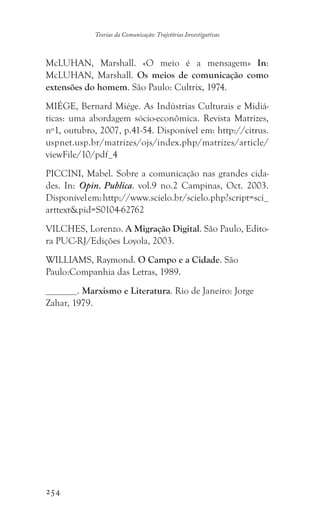 254
Teorias da Comunicação: Trajetórias Investigativas
McLUHAN, Marshall. «O meio é a mensagem» In:
McLUHAN, Marshall. Os meios de comunicação como
extensões do homem. São Paulo: Cultrix, 1974.
MIÉGE, Bernard Miége. As Indústrias Culturais e Midiá-
ticas: uma abordagem sócio-econômica. Revista Matrizes,
nº1, outubro, 2007, p.41-54. Disponível em: http://citrus.
uspnet.usp.br/matrizes/ojs/index.php/matrizes/article/
viewFile/10/pdf_4
PICCINI, Mabel. Sobre a comunicação nas grandes cida-
des. In: Opin. Publica. vol.9 no.2 Campinas, Oct. 2003.
Disponívelem:http://www.scielo.br/scielo.php?script=sci_
arttextpid=S0104-62762
VILCHES, Lorenzo. A Migração Digital. São Paulo, Edito-
ra PUC-RJ/Edições Loyola, 2003.
WILLIAMS, Raymond. O Campo e a Cidade. São
Paulo:Companhia das Letras, 1989.
. Marxismo e Literatura. Rio de Janeiro: Jorge
Zahar, 1979.
 