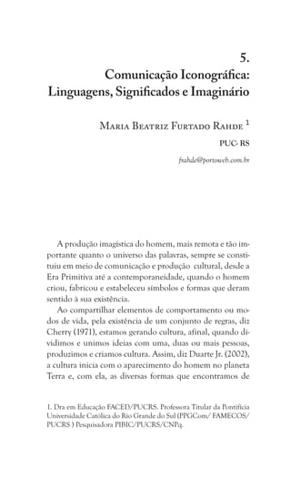 255
Comunicação Iconográfica: Linguagens, Significados e Imaginário
5.
Comunicação Iconográfica:
Linguagens, Significados e Imaginário
Maria Beatriz Furtado Rahde 1
PUC- RS
frahde@portoweb.com.br
A produção imagística do homem, mais remota e tão im-
portante quanto o universo das palavras, sempre se consti-
tuiu em meio de comunicação e produção cultural, desde a
Era Primitiva até a contemporaneidade, quando o homem
criou, fabricou e estabeleceu símbolos e formas que deram
sentido à sua existência.
Ao compartilhar elementos de comportamento ou mo-
dos de vida, pela existência de um conjunto de regras, diz
Cherry (1971), estamos gerando cultura, afinal, quando di-
vidimos e unimos ideias com uma, duas ou mais pessoas,
produzimos e criamos cultura. Assim, diz Duarte Jr. (2002),
a cultura inicia com o aparecimento do homem no planeta
Terra e, com ela, as diversas formas que encontramos de
1. Dra em Educação FACED/PUCRS. Professora Titular da Pontifícia
Universidade Católica do Rio Grande do Sul (PPGCom/ FAMECOS/
PUCRS ) Pesquisadora PIBIC/PUCRS/CNPq.
 