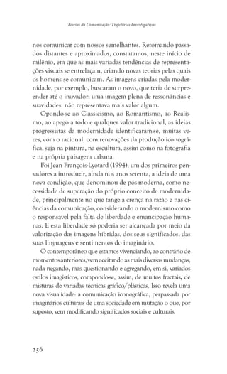 256
Teorias da Comunicação: Trajetórias Investigativas
nos comunicar com nossos semelhantes. Retomando passa-
dos distantes e aproximados, constatamos, neste início de
milênio, em que as mais variadas tendências de representa-
ções visuais se entrelaçam, criando novas teorias pelas quais
os homens se comunicam. As imagens criadas pela moder-
nidade, por exemplo, buscaram o novo, que teria de surpre-
ender até o inovador: uma imagem plena de ressonâncias e
suavidades, não representava mais valor algum.
Opondo-se ao Classicismo, ao Romantismo, ao Realis-
mo, ao apego a todo e qualquer valor tradicional, as ideias
progressistas da modernidade identificaram-se, muitas ve-
zes, com o racional, com renovações da produção iconográ-
fica, seja na pintura, na escultura, assim como na fotografia
e na própria paisagem urbana.
Foi Jean François-Lyotard (1994), um dos primeiros pen-
sadores a introduzir, ainda nos anos setenta, a ideia de uma
nova condição, que denominou de pós-moderna, como ne-
cessidade de superação do próprio conceito de modernida-
de, principalmente no que tange à crença na razão e nas ci-
ências da comunicação, considerando o modernismo como
o responsável pela falta de liberdade e emancipação huma-
nas. E esta liberdade só poderia ser alcançada por meio da
valorização das imagens híbridas, dos seus significados, das
suas linguagens e sentimentos do imaginário.
O contemporâneo que estamos vivenciando, ao contrário de
momentosanteriores,vemaceitandoasmaisdiversasmudanças,
nada negando, mas questionando e agregando, em si, variados
estilos imagísticos, compondo-se, assim, de muitos fractais, de
misturas de variadas técnicas gráfico/plásticas. Isso revela uma
nova visualidade: a comunicação iconográfica, perpassada por
imaginários culturais de uma sociedade em mutação o que, por
suposto, vem modificando significados sociais e culturais.
 