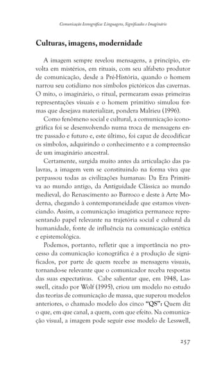 257
Comunicação Iconográfica: Linguagens, Significados e Imaginário
Culturas, imagens, modernidade
A imagem sempre revelou mensagens, a princípio, en-
volta em mistérios, em rituais, com seu alfabeto produtor
de comunicação, desde a Pré-História, quando o homem
narrou seu cotidiano nos símbolos pictóricos das cavernas.
O mito, o imaginário, o ritual, permearam essas primeiras
representações visuais e o homem primitivo simulou for-
mas que desejava materializar, pondera Malrieu (1996).
Como fenômeno social e cultural, a comunicação icono-
gráfica foi se desenvolvendo numa troca de mensagens en-
tre passado e futuro e, este último, foi capaz de decodificar
os símbolos, adquirindo o conhecimento e a compreensão
de um imaginário ancestral.
Certamente, surgida muito antes da articulação das pa-
lavras, a imagem vem se constituindo na forma viva que
perpassou todas as civilizações humanas: Da Era Primiti-
va ao mundo antigo, da Antiguidade Clássica ao mundo
medieval, do Renascimento ao Barroco e deste à Arte Mo-
derna, chegando à contemporaneidade que estamos viven-
ciando. Assim, a comunicação imagística permanece repre-
sentando papel relevante na trajetória social e cultural da
humanidade, fonte de influência na comunicação estética
e epistemológica.
Podemos, portanto, refletir que a importância no pro-
cesso da comunicação iconográfica é a produção de signi-
ficados, por parte de quem recebe as mensagens visuais,
tornando-se relevante que o comunicador receba respostas
das suas expectativas. Cabe salientar que, em 1948, Las-
swell, citado por Wolf (1995), criou um modelo no estudo
das teorias de comunicação de massa, que superou modelos
anteriores, o chamado modelo dos cinco “QS”: Quem diz
o que, em que canal, a quem, com que efeito. Na comunica-
ção visual, a imagem pode seguir esse modelo de Lesswell,
 