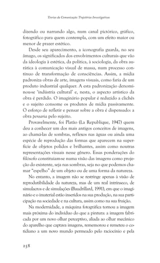 258
Teorias da Comunicação: Trajetórias Investigativas
dizendo ou narrando algo, num canal pictórico, gráfico,
fotográfico para quem contempla, com um efeito maior ou
menor de prazer estético.
Desde seu aparecimento, a iconografia guarda, no seu
âmago, os significados dos envolvimentos culturais que vão
da ideologia à estética, da política, à sociologia, da obra au-
rática à comunicação visual de massa, num processo con-
tínuo de transformação de consciências. Assim, a mídia
padroniza obras de arte, imagens visuais, como faria de um
produto industrial qualquer. A esta padronização denomi-
nou-se ‘indústria cultural’ e, nesta, o aspecto artístico da
obra é perdido. O imaginário popular é reduzido a clichês
e o sujeito consome os produtos de mídia passivamente.
O esforço de refletir e pensar sobre a obra é dispensado: a
obra pensaria pelo sujeito.
Provavelmente, foi Platão (La Republique, 1947) quem
deu a conhecer um dos mais antigos conceitos de imagens,
ao chamá-las de sombras, reflexos nas águas ou ainda uma
espécie de reprodução das formas que aparecem na super-
fície de objetos polidos e brilhantes, assim como noutras
representações visuais nesse gênero. Essas ponderações do
filósofo constituiam-se numa visão das imagens como proje-
ção do existente, seja nas sombras, seja no que podemos cha-
mar “espelho” de um objeto ou de uma forma da natureza.
No entanto, a imagem não se restringe apenas à visão de
reprodutibilidade da natureza, mas de um real intrínseco, de
simulacros e de simulações (Baudrillard, 1991), em que o imagi-
nário e o imaterial estão inseridos na sua produção, na sua parti-
cipação na sociedade e na cultura, assim como na sua fruição.
Na modernidade, a máquina fotográfica tornou a imagem
mais próxima do indivíduo do que a pintura: a imagem fabri-
cada por um novo olhar perceptivo, aliada ao olhar mecânico
do aparelho que captava imagens, rememorou e remeteu o co-
tidiano a um novo mundo permeado pelo raciocínio e pela
 