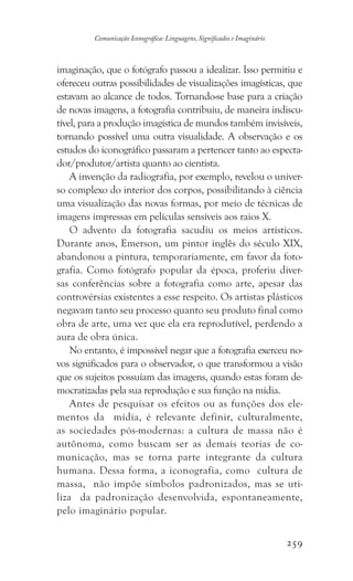 259
Comunicação Iconográfica: Linguagens, Significados e Imaginário
imaginação, que o fotógrafo passou a idealizar. Isso permitiu e
ofereceu outras possibilidades de visualizações imagísticas, que
estavam ao alcance de todos. Tornando-se base para a criação
de novas imagens, a fotografia contribuiu, de maneira indiscu-
tível, para a produção imagística de mundos também invisíveis,
tornando possível uma outra visualidade. A observação e os
estudos do iconográfico passaram a pertencer tanto ao especta-
dor/produtor/artista quanto ao cientista.
A invenção da radiografia, por exemplo, revelou o univer-
so complexo do interior dos corpos, possibilitando à ciência
uma visualização das novas formas, por meio de técnicas de
imagens impressas em películas sensíveis aos raios X.
O advento da fotografia sacudiu os meios artísticos.
Durante anos, Emerson, um pintor inglês do século XIX,
abandonou a pintura, temporariamente, em favor da foto-
grafia. Como fotógrafo popular da época, proferiu diver-
sas conferências sobre a fotografia como arte, apesar das
controvérsias existentes a esse respeito. Os artistas plásticos
negavam tanto seu processo quanto seu produto final como
obra de arte, uma vez que ela era reprodutível, perdendo a
aura de obra única.
No entanto, é impossível negar que a fotografia exerceu no-
vos significados para o observador, o que transformou a visão
que os sujeitos possuíam das imagens, quando estas foram de-
mocratizadas pela sua reprodução e sua função na mídia.
Antes de pesquisar os efeitos ou as funções dos ele-
mentos da mídia, é relevante definir, culturalmente,
as sociedades pós-modernas: a cultura de massa não é
autônoma, como buscam ser as demais teorias de co-
municação, mas se torna parte integrante da cultura
humana. Dessa forma, a iconografia, como cultura de
massa, não impõe símbolos padronizados, mas se uti-
liza da padronização desenvolvida, espontaneamente,
pelo imaginário popular.
 