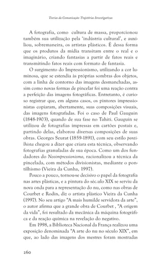 260
Teorias da Comunicação: Trajetórias Investigativas
A fotografia, como cultura de massa, proporcionou
também sua utilização pela ‘indústria cultural’, e auxi-
liou, sobremaneira, os artistas plásticos. É dessa forma
que os produtos da mídia transitam entre o real e o
imaginário, criando fantasias a partir de fatos reais e
transmitindo fatos reais com formato de fantasia.
O surgimento do Impressionismo, utilizando a cor lu-
minosa, que se estendia às próprias sombras dos objetos,
com a linha de contorno das imagens desmanchadas, as-
sim como novas formas de pincelar foi uma reação contra
a perfeição das imagens fotográficas. Entretanto, é curio-
so registrar que, em alguns casos, os pintores impressio-
nistas copiaram, abertamente, suas composições visuais,
das imagens fotografadas. Foi o caso de Paul Gauguin
(1848-1903), quando de sua fase no Tahiti. Gauguin se
utilizou de fotografias impressas em cartões postais e,
partindo delas, elaborou diversas composições de suas
obras. Georges Seurat (1859-1891), com seu estilo ponti-
lhista chegou a dizer que criara esta técnica, observando
fotografias granuladas de sua época. Como um dos fun-
dadores do Neoimpressionismo, racionalizou a técnica da
pincelada, com métodos divisionistas, mediante o pon-
tilhismo (Vieira da Cunha, 1997).
Pouco a pouco, tornou-se decisivo o papel da fotografia
nas artes plásticas, e a pintura do séc.ulo XIX se serviu da
nova onda para a representação do nu, como nas obras de
Courbet e Rodin, diz o artista plástico Vieira da Cunha
(1997). No seu artigo “A mais humilde servidora da arte”,
o autor afirma que a grande obra de Courbet , “A origem
da vida”, foi resultado da mecânica da máquina fotográfi-
ca e da reação química na revelação do negativo.
Em 1998, a Biblioteca Nacional da França realizou uma
exposição denominada “A arte do nu no século XIX”, em
que, ao lado das imagens dos mestres foram mostradas
 