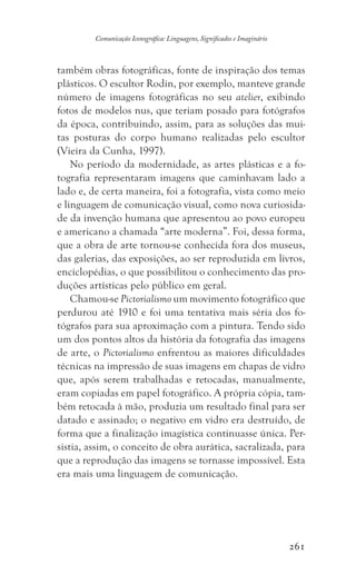 261
Comunicação Iconográfica: Linguagens, Significados e Imaginário
também obras fotográficas, fonte de inspiração dos temas
plásticos. O escultor Rodin, por exemplo, manteve grande
número de imagens fotográficas no seu atelier, exibindo
fotos de modelos nus, que teriam posado para fotógrafos
da época, contribuindo, assim, para as soluções das mui-
tas posturas do corpo humano realizadas pelo escultor
(Vieira da Cunha, 1997).
No período da modernidade, as artes plásticas e a fo-
tografia representaram imagens que caminhavam lado a
lado e, de certa maneira, foi a fotografia, vista como meio
e linguagem de comunicação visual, como nova curiosida-
de da invenção humana que apresentou ao povo europeu
e americano a chamada “arte moderna”. Foi, dessa forma,
que a obra de arte tornou-se conhecida fora dos museus,
das galerias, das exposições, ao ser reproduzida em livros,
enciclopédias, o que possibilitou o conhecimento das pro-
duções artísticas pelo público em geral.
Chamou-se Pictorialismo um movimento fotográfico que
perdurou até 1910 e foi uma tentativa mais séria dos fo-
tógrafos para sua aproximação com a pintura. Tendo sido
um dos pontos altos da história da fotografia das imagens
de arte, o Pictorialismo enfrentou as maiores dificuldades
técnicas na impressão de suas imagens em chapas de vidro
que, após serem trabalhadas e retocadas, manualmente,
eram copiadas em papel fotográfico. A própria cópia, tam-
bém retocada à mão, produzia um resultado final para ser
datado e assinado; o negativo em vidro era destruído, de
forma que a finalização imagística continuasse única. Per-
sistia, assim, o conceito de obra aurática, sacralizada, para
que a reprodução das imagens se tornasse impossível. Esta
era mais uma linguagem de comunicação.
 
