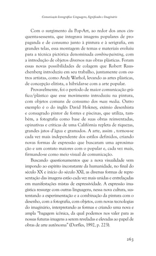 263
Comunicação Iconográfica: Linguagens, Significados e Imaginário
Com o surgimento da Pop-Art, ao redor dos anos cin-
quenta-sessenta, que integrava imagens populares de pro-
paganda e de consumo junto à pintura e à serigrafia, em
grandes telas, essa montagem de temas e materiais evoluiu
para a técnica pictórica denominada combine-painting, com
a introdução de objetos diversos nas obras plásticas. Foram
essas novas possibilidades de colagem que Robert Raus-
chenberg introduziu em seu trabalho, juntamente com ou-
tros artistas, como Andy Warhol, levando as artes plásticas,
de concepção elitista, a hibridar-se com a arte popular.
Provavelmente, foi o período de maior comunicação grá-
fico/plástico que esse movimento introduziu na pintura,
com objetos comuns de consumo dos mass media. Outro
exemplo é o do inglês David Hokney, exímio desenhista
e consagrado pintor de fontes e piscinas, que utiliza, tam-
bém, a fotografia como base de suas obras reinventadas,
opinativas e críticas de uma Califórnia repleta de riquezas,
grandes jatos d’água e gramados. A arte, assim , tornou-se
cada vez mais independente dos estilos definidos, criando
novas formas de expressão que buscaram uma aproxima-
ção e um contato maiores com o popular e, cada vez mais,
firmando-se como meio visual de comunicação.
Buscando questionamentos que a nova visualidade vem
impondo ao espírito inconstante da humanidade, no final do
século XX e início do século XXI, as diversas formas de repre-
sentação das imagens estão cada vez mais unidas e entrelaçadas
em manifestações mistas de expressividade. A expressão ima-
gística ressurge com outras linguagens, nessa nova cultura, sus-
tentando a experimentação e a combinação da pintura com o
desenho, com a fotografia, com objetos, com novas tecnologias
do imaginário, interpretando as formas e criando uma nova e
ampla “bagagem icônica, da qual podemos nos valer para as
nossas futuras imagens a serem reveladas e elevadas ao papel de
obras de arte autônoma” (Dorfles, 1992, p. 223).
 
