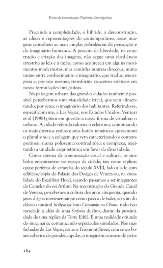 264
Teorias da Comunicação: Trajetórias Investigativas
Pregando a complexidade, o híbrido, a desconstrução,
as ideias e representações do contemporâneo, essas ima-
gens concebem as mais amplas polivalências da percepção e
do imaginário humanos. A procura da liberdade, na cons-
trução e criação das imagens, não segue uma obediência
irrestrita às leis e à razão, como aconteceu em alguns movi-
mentos modernistas, mas caminha noutras direções, numa
união entre conhecimento e imaginário, que traduz, reinter-
preta e, por isso mesmo, transforma conceitos estéticos em
novas formulações imagísticas.
Na paisagem urbana das grandes cidades também é pos-
sível percebermos uma visualidade irreal, que vem alimen-
tando, por vezes, o imaginário dos habitantes. Referindo-se,
especificamente, a Las Vegas, nos Estados Unidos, Venturi
et al (1998) põem em questão a nossa forma de visualizar o
urbano. A cidade referida valoriza o ecletismo, combinando
os mais diversos estilos e seus hotéis temáticos apresentam
o pluralismo e a colagem que vem caracterizando o contem-
porâneo, numa polissemia contraditória e complexa, rejei-
tando a unidade arquitetônica em favor da diversidade.
Como sistema de comunicação visual e cultural, os sím-
bolos encontram-se no espaço da cidade, tais como réplicas
quase perfeitas de caravelas do século XVIII, lado a lado com
edifícios/cópia do Palácio dos Dodges de Veneza ou, na visua-
lidade do Excalibur Hotel, quando passamos a ser integrantes
da Camelot do rei Arthur. Na reconstrução do Grande Canal
de Veneza, percebemos a cultura dos anos cinquenta, quando
jatos d’água movimentam-se como passos de ballet, ao som do
clássico musical hollywoodiano Cantando na Chuva, tudo isso
mesclado à ideia de uma Sinfonia de Paris, diante da proximi-
dade de uma réplica da Torre Eiffel. É uma realidade oriunda
do imaginário, comunicando espetáculos simulados. Nas ruas
fechadas de Las Vegas, como a Freemont Street, com cinco bo-
xes cobertos de grandes cúpulas, o imaginário construído pelos
 