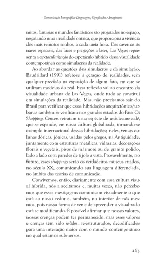 265
Comunicação Iconográfica: Linguagens, Significados e Imaginário
mitos, fantasias e mundos fantásticos são projetados no espaço,
resgatando uma irrealidade onírica, que proporciona a vivência
dos mais remotos sonhos, a cada meia hora. Das cavernas às
naves espaciais, das luzes e projeções a laser, Las Vegas repre-
senta a espetacularização do espetáculo híbrido dessa visualidade
contemporânea como simulacros da realidade.
Ao abordar as questões dos simulacros e da simulação,
Baudrillard (1991) refere-se à geração de realidades, sem
qualquer precisão na exposição de algum fato, em que se
utilizam modelos do real. Essa reflexão vai ao encontro da
visualidade urbana de Las Vegas, onde tudo se constitui
em simulações da realidade. Mas, não precisamos sair do
Brasil para verificar que essas hibridações arquitetônico/ur-
banas também se verificam nos grandes estados do País: Os
Shoppings Centers retratam uma espécie de architecture-collé,
que se expande, em nossa cultura globalizada, tornando-se
exemplo internacional dessas hibridações; neles, vemos co-
lunas dóricas, jônicas, usadas pelos gregos, na Antiguidade,
juntamente com estruturas metálicas, vidrarias, decorações
florais e vegetais, pisos de mármore ou de granito polido,
lado a lado com paredes de tijolo à vista. Provavelmente, no
futuro, esses shoppings serão os verdadeiros museus criados,
no século XX, comunicando sua linguagem diferenciada,
no âmbito das teorias de comunicação.
Convivemos, então, diariamente com essa cultura visu-
al híbrida, nós a aceitamos e, muitas vezes, não percebe-
mos que essas mestiçagens comunicam visualmente o que
está ao nosso redor e, também, no interior de nós mes-
mos, pois nossa forma de ver e de apreender o visualizado
está se modificando. É possível afirmar que nossos valores,
nossas crenças podem ter permanecido, mas esses valores
e crenças têm sido re-lidos, re-estruturados, decodificados
para uma interação maior com o mundo contemporâneo
no qual estamos submersos.
 