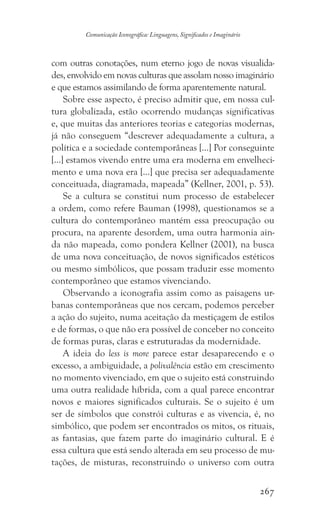 267
Comunicação Iconográfica: Linguagens, Significados e Imaginário
com outras conotações, num eterno jogo de novas visualida-
des, envolvido em novas culturas que assolam nosso imaginário
e que estamos assimilando de forma aparentemente natural.
Sobre esse aspecto, é preciso admitir que, em nossa cul-
tura globalizada, estão ocorrendo mudanças significativas
e, que muitas das anteriores teorias e categorias modernas,
já não conseguem “descrever adequadamente a cultura, a
política e a sociedade contemporâneas [...] Por conseguinte
[...] estamos vivendo entre uma era moderna em envelheci-
mento e uma nova era [...] que precisa ser adequadamente
conceituada, diagramada, mapeada” (Kellner, 2001, p. 53).
Se a cultura se constitui num processo de estabelecer
a ordem, como refere Bauman (1998), questionamos se a
cultura do contemporâneo mantém essa preocupação ou
procura, na aparente desordem, uma outra harmonia ain-
da não mapeada, como pondera Kellner (2001), na busca
de uma nova conceituação, de novos significados estéticos
ou mesmo simbólicos, que possam traduzir esse momento
contemporâneo que estamos vivenciando.
Observando a iconografia assim como as paisagens ur-
banas contemporâneas que nos cercam, podemos perceber
a ação do sujeito, numa aceitação da mestiçagem de estilos
e de formas, o que não era possível de conceber no conceito
de formas puras, claras e estruturadas da modernidade.
A ideia do less is more parece estar desaparecendo e o
excesso, a ambiguidade, a polivalência estão em crescimento
no momento vivenciado, em que o sujeito está construindo
uma outra realidade híbrida, com a qual parece encontrar
novos e maiores significados culturais. Se o sujeito é um
ser de símbolos que constrói culturas e as vivencia, é, no
simbólico, que podem ser encontrados os mitos, os rituais,
as fantasias, que fazem parte do imaginário cultural. E é
essa cultura que está sendo alterada em seu processo de mu-
tações, de misturas, reconstruindo o universo com outra
 