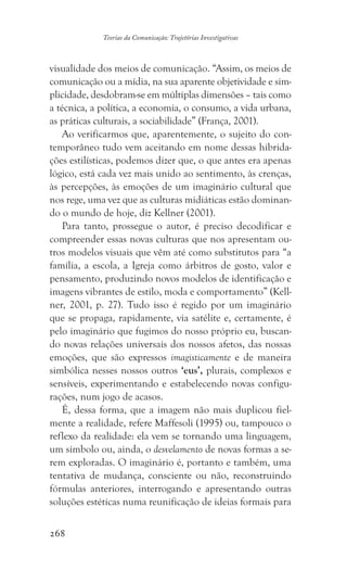 268
Teorias da Comunicação: Trajetórias Investigativas
visualidade dos meios de comunicação. “Assim, os meios de
comunicação ou a mídia, na sua aparente objetividade e sim-
plicidade, desdobram-se em múltiplas dimensões – tais como
a técnica, a política, a economia, o consumo, a vida urbana,
as práticas culturais, a sociabilidade” (França, 2001).
Ao verificarmos que, aparentemente, o sujeito do con-
temporâneo tudo vem aceitando em nome dessas hibrida-
ções estilísticas, podemos dizer que, o que antes era apenas
lógico, está cada vez mais unido ao sentimento, às crenças,
às percepções, às emoções de um imaginário cultural que
nos rege, uma vez que as culturas midiáticas estão dominan-
do o mundo de hoje, diz Kellner (2001).
Para tanto, prossegue o autor, é preciso decodificar e
compreender essas novas culturas que nos apresentam ou-
tros modelos visuais que vêm até como substitutos para “a
família, a escola, a Igreja como árbitros de gosto, valor e
pensamento, produzindo novos modelos de identificação e
imagens vibrantes de estilo, moda e comportamento” (Kell-
ner, 2001, p. 27). Tudo isso é regido por um imaginário
que se propaga, rapidamente, via satélite e, certamente, é
pelo imaginário que fugimos do nosso próprio eu, buscan-
do novas relações universais dos nossos afetos, das nossas
emoções, que são expressos imagisticamente e de maneira
simbólica nesses nossos outros ‘eus’, plurais, complexos e
sensíveis, experimentando e estabelecendo novas configu-
rações, num jogo de acasos.
É, dessa forma, que a imagem não mais duplicou fiel-
mente a realidade, refere Maffesoli (1995) ou, tampouco o
reflexo da realidade: ela vem se tornando uma linguagem,
um símbolo ou, ainda, o desvelamento de novas formas a se-
rem exploradas. O imaginário é, portanto e também, uma
tentativa de mudança, consciente ou não, reconstruindo
fórmulas anteriores, interrogando e apresentando outras
soluções estéticas numa reunificação de ideias formais para
 