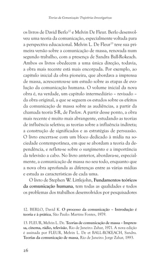 26
Teorias da Comunicação: Trajetórias Investigativas
os livros de David Berlo12
e Melvin De Fleur. Berlo desenvol-
veu uma teoria da comunicação, especialmente voltada para
a perspectiva educacional. Melvin L. De Fleur13
teve sua pri-
meira versão sobre a comunicação de massa, renovada num
segundo trabalho, com a presença de Sandra Ball-Rokeach.
Ambos os livros obedecem a uma única direção, todavia,
a obra mais recente está mais encorpada. Por exemplo, ao
capítulo inicial da obra pioneira, que abordava a imprensa
de massa, acrescentou-se um estudo sobre as etapas de evo-
lução da comunicação humana. O volume inicial da nova
obra é, na verdade, um capítulo intermediário – revisado –
da obra original, a que se seguem os estudos sobre os efeitos
da comunicação de massa sobre as audiências, a partir da
chamada teoria S-R, de Pavlov. A partir desse ponto, a obra
mais recente é muito mais abrangente, estudando as teorias
de influência seletiva; as teorias sobre a influência indireta;
a construção de significados e as estratégias de persuasão.
O livro encerra-se com um bloco dedicado à mídia na so-
ciedade contemporânea, em que se abordam a teoria da de-
pendência, e reflete-se sobre o surgimento e a importância
da televisão a cabo. No livro anterior, abordava-se, especial-
mente, a comunicação de massa no seu todo, enquanto que
a nova obra aprofunda as diferenças entre as várias mídias
e estuda as características de cada uma.
O livro de Stephen W. Littlejohn, Fundamentos teóricos
da comunicação humana, tem todas as qualidades e todos
os problemas dos trabalhos desenvolvidos por pesquisadores
12. BERLO, David K. O processo da comunicação – Introdução é
teoria e à prática, São Paulo: Martins Fontes, 1979.
13. FLEUR, Melvin L. De. Teorias de comunicação de massa – Impren-
sa, cinema, rádio, televisão, Rio de Janeiro: Zahar, 1971. A nova edição
é assinada por FLEUR, Melvin L. De et BALL-ROKEACH, Sandra.
Teorias da comunicação de massa, Rio de Janeiro: Jorge Zahar, 1993.
 