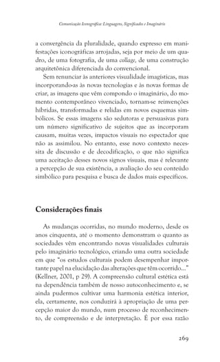 269
Comunicação Iconográfica: Linguagens, Significados e Imaginário
a convergência da pluralidade, quando expresso em mani-
festações iconográficas arrojadas, seja por meio de um qua-
dro, de uma fotografia, de uma collage, de uma construção
arquitetônica diferenciada do convencional.
Sem renunciar às anteriores visualidade imagísticas, mas
incorporando-as às novas tecnologias e às novas formas de
criar, as imagens que vêm compondo o imaginário, do mo-
mento contemporâneo vivenciado, tornam-se reinvenções
híbridas, transformadas e relidas em novos esquemas sim-
bólicos. Se essas imagens são sedutoras e persuasivas para
um número significativo de sujeitos que as incorporam
causam, muitas vezes, impactos visuais no espectador que
não as assimilou. No entanto, esse novo contexto neces-
sita de discussão e de decodificação, o que não significa
uma aceitação desses novos signos visuais, mas é relevante
a percepção de sua existência, a avaliação do seu conteúdo
simbólico para pesquisa e busca de dados mais específicos.
Considerações finais
As mudanças ocorridas, no mundo moderno, desde os
anos cinquenta, até o momento demonstram o quanto as
sociedades vêm encontrando novas visualidades culturais
pelo imaginário tecnológico, criando uma outra sociedade
em que “os estudos culturais podem desempenhar impor-
tante papel na elucidação das alterações que têm ocorrido...”
(Kellner, 2001, p 29). A compreensão cultural estética está
na dependência também de nosso autoconhecimento e, se
ainda pudermos cultivar uma harmonia estética interior,
ela, certamente, nos conduzirá à apropriação de uma per-
cepção maior do mundo, num processo de reconhecimen-
to, de compreensão e de interpretação. É por essa razão
 