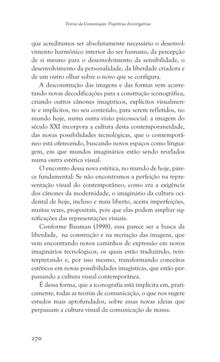 270
Teorias da Comunicação: Trajetórias Investigativas
que acreditamos ser absolutamente necessário o desenvol-
vimento harmônico interior do ser humano, da percepção
de si mesmo para o desenvolvimento da sensibilidade, o
desenvolvimento da personalidade, da liberdade criadora e
de um outro olhar sobre o novo que se configura.
A desconstrução das imagens e das formas vem acarre-
tando novas decodificações para a construção iconográfica,
criando outros cânones imagísticos, explícitos visualmen-
te e implícitos, no seu conteúdo, para serem refletidos, no
mundo hoje, numa outra visão psicossocial: a imagem do
século XXI incorpora a cultura desta contemporaneidade,
das novas possibilidades tecnológicas, que o contemporâ-
neo está oferecendo, buscando novos espaços como lingua-
gem, em que mundos imaginários estão sendo revelados
numa outra estética visual.
O encontro dessa nova estética, no mundo de hoje, pare-
ce fundamental: Se não encontramos a perfeição na repre-
sentação visual do contemporâneo, como era a exigência
dos cânones da modernidade, o imaginário da cultura oci-
dental de hoje, incluso e mais liberto, aceita imperfeições,
muitas vezes, propositais, pois que elas podem ampliar sig-
nificações das representações visuais.
Conforme Bauman (1998), essa parece ser a busca da
liberdade, na construção e na recriação das imagens, que
vem encontrando novos caminhos de expressão em novos
imaginários tecnológicos, os quais estão traduzindo, rein-
terpretando e, por isso mesmo, transformando conceitos
estéticos em novas possibilidades imagísticas, que estão per-
passando a cultura visual contemporânea.
É dessa forma, que a iconografia está implícita em, prati-
camente, todas as teorias de comunicação, o que nos sugere
estudos mais aprofundados, sobre essas novas ideias que
perpassam a cultura visual da comunicação de massa.
 