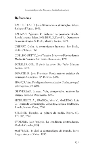 271
Comunicação Iconográfica: Linguagens, Significados e Imaginário
Referências
BAUDRILLARD, Jean. Simulacros e simulação.Lisboa:
Relógio d’Água , 1991.
BAUMAN, Zygmunt. O mal-estar da pós-modernidade.
Rio de Janeiro: Zahar, 1998.BERLO, David K. - O processo
da comunicação, S. Paulo, Martins Fontes. 1979.
CHERRY, Colin. A comunicação humana. São Paulo,
Cultrix/Edusp, 1971
COELHO NETTO, José Teixeira. Moderno Pós-moderno:
Modos  Versões. São Paulo: Iluminuras, 1995
DORFLES, Gillo. O devir das artes. São Paulo: Martins
Fontes, 1992.
DUARTE JR. João Francisco. Fundamentos estéticos da
educação. Campinas, SP: Papirus, 2002.
FRANÇA, Vera. Paradigmas da comunicação. Conhecer o que?
Ciberlegenda, nº5 2001.
GERVEREAU, Laurent. Voir, comprendre, analyser les
images. Paris: La Decouverte, 2000.
HOHLFELDT, A., FRANÇA, Vera V., MARTINO, Luiz
C. Teorias da Comunicação: Conceitos, escolas e tendências.
Rio de Janeiro: Vozes, 2010.
KELLNER, Douglas. A cultura da mídia. Bauru, SP:
EDUSC, 2001.
LYOTARD, Jean-François. La condicion postmoderna.
Madrid: Catedra,1994
MAFFESOLI, Michel. A contemplação do mundo. Porto
Alegre: Artes e Ofícios, 1995.
 