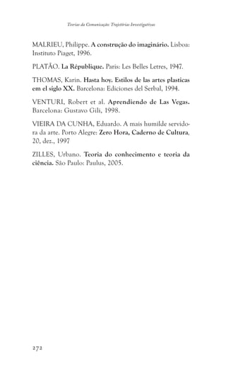 272
Teorias da Comunicação: Trajetórias Investigativas
MALRIEU, Philippe. A construção do imaginário. Lisboa:
Instituto Piaget, 1996.
PLATÃO. La République. Paris: Les Belles Letres, 1947.
THOMAS, Karin. Hasta hoy. Estilos de las artes plasticas
em el siglo XX. Barcelona: Ediciones del Serbal, 1994.
VENTURI, Robert et al. Aprendiendo de Las Vegas.
Barcelona: Gustavo Gili, 1998.
VIEIRA DA CUNHA, Eduardo. A mais humilde servido-
ra da arte. Porto Alegre: Zero Hora, Caderno de Cultura,
20, dez., 1997
ZILLES, Urbano. Teoria do conhecimento e teoria da
ciência. São Paulo: Paulus, 2005.
 