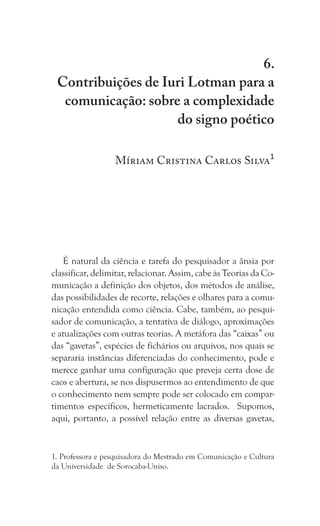 273
Contribuições de Iuri Lotman para a comunicação: sobre a complexidade do signo poético
6.
Contribuições de Iuri Lotman para a
comunicação: sobre a complexidade
do signo poético
Míriam Cristina Carlos Silva1
É natural da ciência e tarefa do pesquisador a ânsia por
classificar, delimitar, relacionar. Assim, cabe às Teorias da Co-
municação a definição dos objetos, dos métodos de análise,
das possibilidades de recorte, relações e olhares para a comu-
nicação entendida como ciência. Cabe, também, ao pesqui-
sador de comunicação, a tentativa de diálogo, aproximações
e atualizações com outras teorias. A metáfora das “caixas” ou
das “gavetas”, espécies de fichários ou arquivos, nos quais se
separaria instâncias diferenciadas do conhecimento, pode e
merece ganhar uma configuração que preveja certa dose de
caos e abertura, se nos dispusermos ao entendimento de que
o conhecimento nem sempre pode ser colocado em compar-
timentos específicos, hermeticamente lacrados. Supomos,
aqui, portanto, a possível relação entre as diversas gavetas,
1. Professora e pesquisadora do Mestrado em Comunicação e Cultura
da Universidade de Sorocaba-Uniso.
 