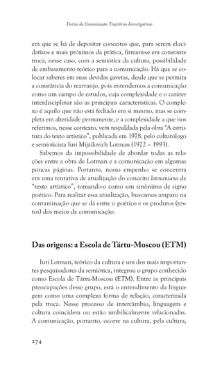 274
Teorias da Comunicação: Trajetórias Investigativas
em que se há de depositar conceitos que, para serem eluci-
dativos e mais próximos da prática, firmem-se em constante
troca, nesse caso, com a semiótica da cultura, possibilidade
de embasamento teórico para a comunicação. Há que se co-
locar saberes em suas devidas gavetas, desde que se permita
a constância do rearranjo, pois entendemos a comunicação
como um campo de estudos, cuja complexidade e o caráter
interdisciplinar são as principais características. O comple-
xo é aquilo que não está fechado em si mesmo, mas se com-
pleta em alteridade permanente, e a complexidade a que nos
referimos, nesse contexto, vem respaldada pela obra “A estru-
tura do texto artístico”, publicada em 1978, pelo culturólogo
e semioticista Iuri Mijáilovich Lotman (1922 – 1993).
Sabemos da impossibilidade de abordar todas as rela-
ções entre a obra de Lotman e a comunicação em algumas
poucas páginas. Portanto, nosso empenho se concentra
em uma tentativa de atualização do conceito lotmaniano de
“texto artístico”, tomando-o como um sinônimo de signo
poético. Para realizar essa atualização, buscamos amparo na
contaminação que se dá entre o poético e os produtos (tex-
tos) dos meios de comunicação.
Das origens: a Escola de Tártu-Moscou (ETM)
Iuti Lotman, teórico da cultura e um dos mais importan-
tes pesquisadores da semiótica, integrou o grupo conhecido
como Escola de Tártu-Moscou (ETM). Entre as principais
preocupações desse grupo, está o entendimento da lingua-
gem como uma complexa forma de relação, caracterizada
pela troca. Nesse processo de intercâmbio, linguagem e
cultura coincidem ou estão umbilicalmente relacionadas.
A comunicação, portanto, ocorre na cultura, pela cultura,
 