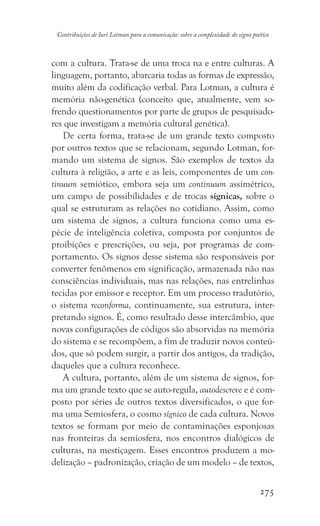 275
Contribuições de Iuri Lotman para a comunicação: sobre a complexidade do signo poético
com a cultura. Trata-se de uma troca na e entre culturas. A
linguagem, portanto, abarcaria todas as formas de expressão,
muito além da codificação verbal. Para Lotman, a cultura é
memória não-genética (conceito que, atualmente, vem so-
frendo questionamentos por parte de grupos de pesquisado-
res que investigam a memória cultural genética).
De certa forma, trata-se de um grande texto composto
por outros textos que se relacionam, segundo Lotman, for-
mando um sistema de signos. São exemplos de textos da
cultura à religião, a arte e as leis, componentes de um con-
tinuum semiótico, embora seja um continuum assimétrico,
um campo de possibilidades e de trocas sígnicas, sobre o
qual se estruturam as relações no cotidiano. Assim, como
um sistema de signos, a cultura funciona como uma es-
pécie de inteligência coletiva, composta por conjuntos de
proibições e prescrições, ou seja, por programas de com-
portamento. Os signos desse sistema são responsáveis por
converter fenômenos em significação, armazenada não nas
consciências individuais, mas nas relações, nas entrelinhas
tecidas por emissor e receptor. Em um processo tradutório,
o sistema reconforma, continuamente, sua estrutura, inter-
pretando signos. É, como resultado desse intercâmbio, que
novas configurações de códigos são absorvidas na memória
do sistema e se recompõem, a fim de traduzir novos conteú-
dos, que só podem surgir, a partir dos antigos, da tradição,
daqueles que a cultura reconhece.
A cultura, portanto, além de um sistema de signos, for-
ma um grande texto que se auto-regula, autodescreve e é com-
posto por séries de outros textos diversificados, o que for-
ma uma Semiosfera, o cosmo sígnico de cada cultura. Novos
textos se formam por meio de contaminações esponjosas
nas fronteiras da semiosfera, nos encontros dialógicos de
culturas, na mestiçagem. Esses encontros produzem a mo-
delização – padronização, criação de um modelo – de textos,
 