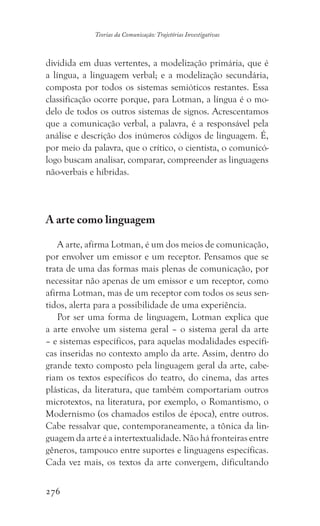276
Teorias da Comunicação: Trajetórias Investigativas
dividida em duas vertentes, a modelização primária, que é
a língua, a linguagem verbal; e a modelização secundária,
composta por todos os sistemas semióticos restantes. Essa
classificação ocorre porque, para Lotman, a língua é o mo-
delo de todos os outros sistemas de signos. Acrescentamos
que a comunicação verbal, a palavra, é a responsável pela
análise e descrição dos inúmeros códigos de linguagem. É,
por meio da palavra, que o crítico, o cientista, o comunicó-
logo buscam analisar, comparar, compreender as linguagens
não-verbais e híbridas.
	
A arte como linguagem
	
A arte, afirma Lotman, é um dos meios de comunicação,
por envolver um emissor e um receptor. Pensamos que se
trata de uma das formas mais plenas de comunicação, por
necessitar não apenas de um emissor e um receptor, como
afirma Lotman, mas de um receptor com todos os seus sen-
tidos, alerta para a possibilidade de uma experiência.
Por ser uma forma de linguagem, Lotman explica que
a arte envolve um sistema geral – o sistema geral da arte
– e sistemas específicos, para aquelas modalidades específi-
cas inseridas no contexto amplo da arte. Assim, dentro do
grande texto composto pela linguagem geral da arte, cabe-
riam os textos específicos do teatro, do cinema, das artes
plásticas, da literatura, que também comportariam outros
microtextos, na literatura, por exemplo, o Romantismo, o
Modernismo (os chamados estilos de época), entre outros.
Cabe ressalvar que, contemporaneamente, a tônica da lin-
guagem da arte é a intertextualidade. Não há fronteiras entre
gêneros, tampouco entre suportes e linguagens específicas.
Cada vez mais, os textos da arte convergem, dificultando
 