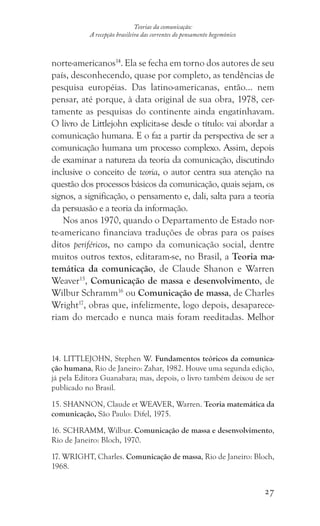 27
Teorias da comunicação:
A recepção brasileira das correntes do pensamento hegemônico
norte-americanos14
. Ela se fecha em torno dos autores de seu
país, desconhecendo, quase por completo, as tendências de
pesquisa européias. Das latino-americanas, então... nem
pensar, até porque, à data original de sua obra, 1978, cer-
tamente as pesquisas do continente ainda engatinhavam.
O livro de Littlejohn explicita-se desde o título: vai abordar a
comunicação humana. E o faz a partir da perspectiva de ser a
comunicação humana um processo complexo. Assim, depois
de examinar a natureza da teoria da comunicação, discutindo
inclusive o conceito de teoria, o autor centra sua atenção na
questão dos processos básicos da comunicação, quais sejam, os
signos, a significação, o pensamento e, dali, salta para a teoria
da persuasão e a teoria da informação.
Nos anos 1970, quando o Departamento de Estado nor-
te-americano financiava traduções de obras para os países
ditos periféricos, no campo da comunicação social, dentre
muitos outros textos, editaram-se, no Brasil, a Teoria ma-
temática da comunicação, de Claude Shanon e Warren
Weaver15
, Comunicação de massa e desenvolvimento, de
Wilbur Schramm16
ou Comunicação de massa, de Charles
Wright17
, obras que, infelizmente, logo depois, desaparece-
riam do mercado e nunca mais foram reeditadas. Melhor
14. LITTLEJOHN, Stephen W. Fundamentos teóricos da comunica-
ção humana, Rio de Janeiro: Zahar, 1982. Houve uma segunda edição,
já pela Editora Guanabara; mas, depois, o livro também deixou de ser
publicado no Brasil.
15. SHANNON, Claude et WEAVER, Warren. Teoria matemática da
comunicação, São Paulo: Difel, 1975.
16. SCHRAMM, Wilbur. Comunicação de massa e desenvolvimento,
Rio de Janeiro: Bloch, 1970.
17. WRIGHT, Charles. Comunicação de massa, Rio de Janeiro: Bloch,
1968.
 