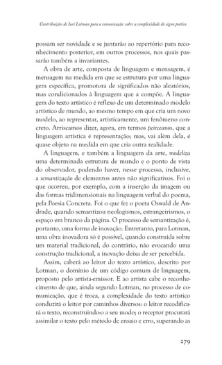 279
Contribuições de Iuri Lotman para a comunicação: sobre a complexidade do signo poético
possam ser novidade e se juntarão ao repertório para reco-
nhecimento posterior, em outros processos, nos quais pas-
sarão também a invariantes.
A obra de arte, composta de linguagem e mensagem, é
mensagem na medida em que se estrutura por uma lingua-
gem específica, promotora de significados não aleatórios,
mas condicionados à linguagem que a compõe. A lingua-
gem do texto artístico é reflexo de um determinado modelo
artístico de mundo, ao mesmo tempo em que cria um novo
modelo, ao representar, artisticamente, um fenômeno con-
creto. Arriscamos dizer, agora, em termos peirceanos, que a
linguagem artística é representação; mas, vai além dela, é
quase objeto na medida em que cria outra realidade.
A linguagem, e também a linguagem da arte, modeliza
uma determinada estrutura de mundo e o ponto de vista
do observador, podendo haver, nesse processo, inclusive,
a semantização de elementos antes não significativos. Foi o
que ocorreu, por exemplo, com a inserção da imagem ou
das formas tridimensionais na linguagem verbal do poema,
pela Poesia Concreta. Foi o que fez o poeta Oswald de An-
drade, quando semantizou neologismos, estrangeirismos, o
espaço em branco da página. O processo de semantização é,
portanto, uma forma de inovação. Entretanto, para Lotman,
uma obra inovadora só é possível, quando construída sobre
um material tradicional, do contrário, não evocando uma
construção tradicional, a inovação deixa de ser percebida.
Assim, caberá ao leitor do texto artístico, descrito por
Lotman, o domínio de um código comum de linguagem,
proposto pelo artista-emissor. E ao artista cabe o reconhe-
cimento de que, ainda segundo Lotman, no processo de co-
municação, que é troca, a complexidade do texto artístico
conduzirá o leitor por caminhos diversos: o leitor recodifica-
rá o texto, reconstruindo-o a seu modo; o receptor procurará
assimilar o texto pelo método de ensaio e erro, superando as
 