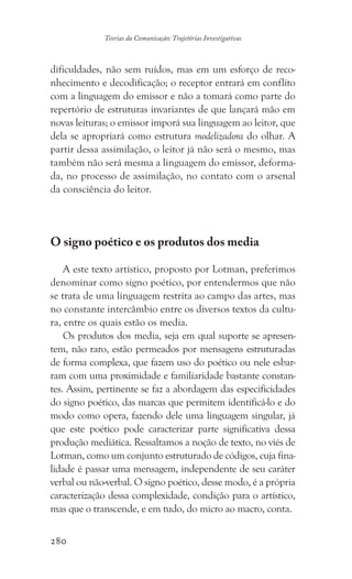 280
Teorias da Comunicação: Trajetórias Investigativas
dificuldades, não sem ruídos, mas em um esforço de reco-
nhecimento e decodificação; o receptor entrará em conflito
com a linguagem do emissor e não a tomará como parte do
repertório de estruturas invariantes de que lançará mão em
novas leituras; o emissor imporá sua linguagem ao leitor, que
dela se apropriará como estrutura modelizadora do olhar. A
partir dessa assimilação, o leitor já não será o mesmo, mas
também não será mesma a linguagem do emissor, deforma-
da, no processo de assimilação, no contato com o arsenal
da consciência do leitor.
O signo poético e os produtos dos media
A este texto artístico, proposto por Lotman, preferimos
denominar como signo poético, por entendermos que não
se trata de uma linguagem restrita ao campo das artes, mas
no constante intercâmbio entre os diversos textos da cultu-
ra, entre os quais estão os media.
Os produtos dos media, seja em qual suporte se apresen-
tem, não raro, estão permeados por mensagens estruturadas
de forma complexa, que fazem uso do poético ou nele esbar-
ram com uma proximidade e familiaridade bastante constan-
tes. Assim, pertinente se faz a abordagem das especificidades
do signo poético, das marcas que permitem identificá-lo e do
modo como opera, fazendo dele uma linguagem singular, já
que este poético pode caracterizar parte significativa dessa
produção mediática. Ressaltamos a noção de texto, no viés de
Lotman, como um conjunto estruturado de códigos, cuja fina-
lidade é passar uma mensagem, independente de seu caráter
verbal ou não-verbal. O signo poético, desse modo, é a própria
caracterização dessa complexidade, condição para o artístico,
mas que o transcende, e em tudo, do micro ao macro, conta.
 