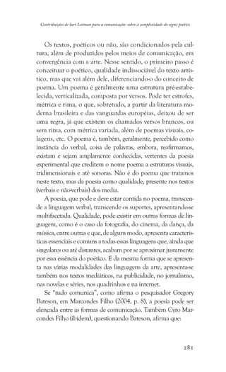 281
Contribuições de Iuri Lotman para a comunicação: sobre a complexidade do signo poético
Os textos, poéticos ou não, são condicionados pela cul-
tura, além de produzidos pelos meios de comunicação, em
convergência com a arte. Nesse sentido, o primeiro passo é
conceituar o poético, qualidade indissociável do texto artís-
tico, mas que vai além dele, diferenciando-o do conceito de
poema. Um poema é geralmente uma estrutura pré-estabe-
lecida, verticalizada, composta por versos. Pode ter estrofes,
métrica e rima, o que, sobretudo, a partir da literatura mo-
derna brasileira e das vanguardas européias, deixou de ser
uma regra, já que existem os chamados versos brancos, ou
sem rima, com métrica variada, além de poemas visuais, co-
lagens, etc. O poema é, também, geralmente, percebido como
instância do verbal, coisa de palavras, embora, reafirmamos,
existam e sejam amplamente conhecidas, vertentes da poesia
experimental que creditem o nome poema a estruturas visuais,
tridimensionais e até sonoras. Não é do poema que tratamos
neste texto, mas da poesia como qualidade, presente nos textos
(verbais e não-verbais) dos media.
A poesia, que pode e deve estar contida no poema, transcen-
de a linguagem verbal, transcende os suportes, apresentando-se
multifacetada. Qualidade, pode existir em outras formas de lin-
guagem, como é o caso da fotografia, do cinema, da dança, da
música,entreoutraseque,dealgummodo,apresentacaracterís-
ticasessenciaisecomunsatodasessaslinguagensque,aindaque
singulares ou até distantes, acabam por se aproximar justamente
por essa essência do poético. E da mesma forma que se apresen-
ta nas várias modalidades das linguagens da arte, apresenta-se
também nos textos mediáticos, na publicidade, no jornalismo,
nas novelas e séries, nos quadrinhos e na internet.
Se “tudo comunica”, como afirma o pesquisador Gregory
Bateson, em Marcondes Filho (2004, p. 8), a poesia pode ser
elencada entre as formas de comunicação. Também Cyro Mar-
condes Filho (ibidem), questionando Bateson, afirma que:
 