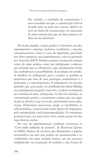 282
Teorias da Comunicação: Trajetórias Investigativas
Em verdade, a sociedade da comunicação é
uma sociedade em que a comunicação real vai
ficando cada vez mais rara, remota, difícil e vi-
ve-se na ilusão da comunicação, na encenação
de uma comunicação que, de fato, jamais se re-
aliza em sua plenitude.
De modo singular, o signo poético é visionário, ousado,
experimental e antecipa, inclusive, tendências e suportes
comunicacionais, como é o caso do hipertexto, precedido
por obras impressas, mas experimentais, como já apontado
por Gosciola (2003). Podemos pensar o potencial comuni-
cativo do signo poético como um palimpsesto, composto
por camadas que se sobrepõem e que, devidamente revela-
das, multiplicam as possibilidades de produção de sentido.
A metáfora do palimpsesto para o poético se justifica se
pensarmos que uma de suas principais características é a
polissemia e a experimentação. O palimpsesto era um per-
gaminho que, para poder ser reutilizado (na Idade Média),
era seguidamente apagado e reescrito, e acabava constituído
por camadas de texto, sobrepostas. A ideia de camadas, na
comunicação poética, concretiza-se sempre que um signi-
ficado se desvela e logo se re-vela, permitindo novas explo-
rações. Poderíamos mencionar, ainda, as entrelinhas, os
subentendidos, caracterizados pelas figuras de linguagem,
pela ambiguidade e pela intertextualidade. Os intertextos
permitem que, em uma única obra, sejam postas em diá-
logo diversas outras.
No caso da experimentação, podemos mencionar os
“Cent mille milliards de poèmes”, de Raymond Quene-
au (1961). Trata-se de um livro que desestrutura a página,
recortando-a em tiras que podem ser reestruturadas e re-
combinadas das mais variadas formas, em um processo
multiplicador na construção de sentidos e das formas de
 